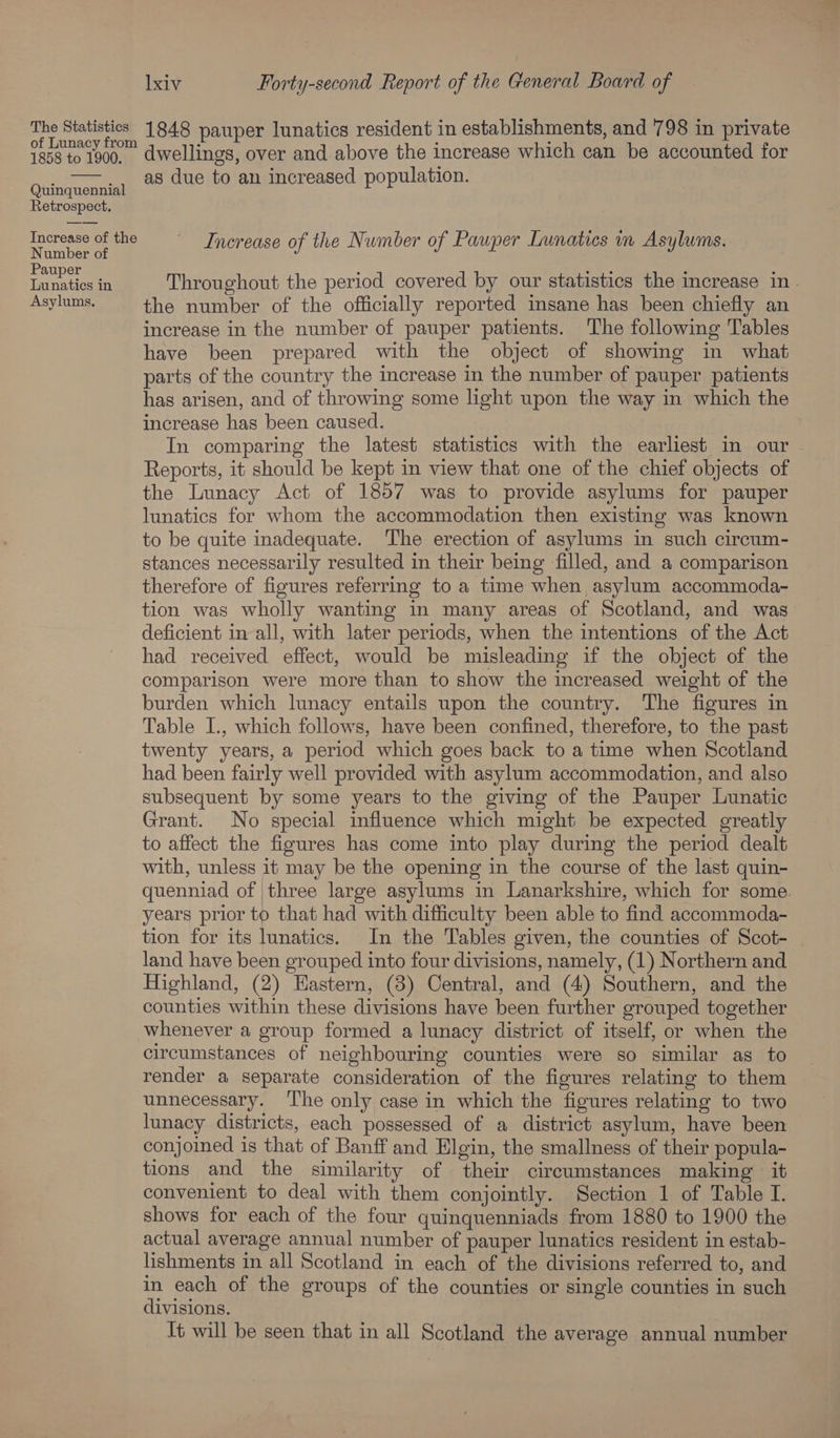 pe Rage 1848 pauper lunatics resident in establishments, and 798 in private 1858 to 1900, dwellings, over and above the increase which can be accounted for _ ——,, as due to an increased population. Quinquennial Retrospect. Numneeer ai i Jumber of Pauper Lunatics in Asylums. Nambeme: Increase of the N if Pap 5 Pauper , ie ‘ ; foarte te Throughout the period covered by our statistics the increase in . Asylums. the number of the officially reported insane has been chiefly an increase in the number of pauper patients. The following Tables have been prepared with the object of showing in what parts of the country the increase in the number of pauper patients has arisen, and of throwing some light upon the way in which the increase has been caused. In comparing the latest statistics with the earliest in our Reports, it should be kept in view that one of the chief objects of the Lunacy Act of 1857 was to provide asylums for pauper lunatics for whom the accommodation then existing was known to be quite inadequate. The erection of asylums in such circum- stances necessarily resulted in their being filled, and a comparison therefore of figures referring to a time when asylum accommoda- tion was wholly wanting in many areas of Scotland, and was deficient in all, with later periods, when the intentions of the Act had received effect, would be misleading if the object of the comparison were more than to show the increased weight of the burden which lunacy entails upon the country. The figures in Table I., which follows, have been confined, therefore, to the past twenty years, a period which goes back to a time when Scotland had been fairly well provided with asylum accommodation, and also subsequent by some years to the giving of the Pauper Lunatic Grant. No special influence which might be expected greatly to affect the figures has come into play during the period dealt with, unless it may be the opening in the course of the last quin- quenniad of three large asylums in Lanarkshire, which for some. years prior to that had with difficulty been able to find accommoda- tion for its lunatics. In the Tables given, the counties of Scot- land have been grouped into four divisions, namely, (1) Northern and Highland, (2) Hastern, (3) Central, and (4) Southern, and the counties within these divisions have been further grouped together whenever a group formed a lunacy district of itself, or when the circumstances of neighbouring counties were so similar as to render a separate consideration of the figures relating to them unnecessary. ‘The only case in which the figures relating to two lunacy districts, each possessed of a district asylum, have been conjoined is that of Banff and Elgin, the smallness of their popula- tions and the similarity of their cireumstances making it convenient to deal with them conjointly. Section 1 of Table I. shows for each of the four quinquenniads from 1880 to 1900 the actual average annual number of pauper lunatics resident in estab- lishments in all Scotland in each of the divisions referred to, and in each of the groups of the counties or single counties in such divisions. Tt will be seen that in all Scotland the average annual number