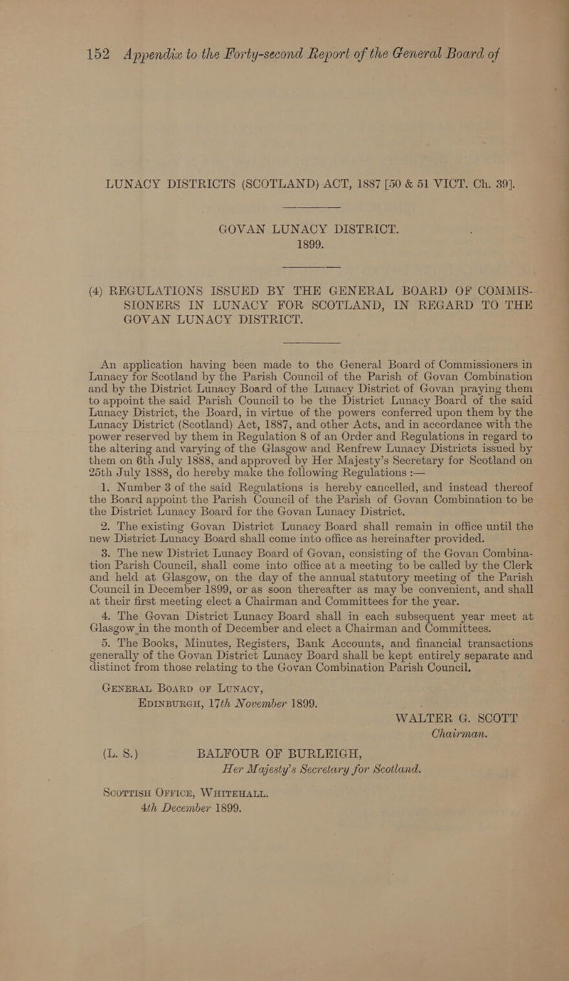 LUNACY DISTRICTS (SCOTLAND) ACT, 1887 [50 &amp; 51 VICT. Ch. 39]. GOVAN. LUNACY DISTRICT. 1899. (4) REGULATIONS ISSUED BY THE GENERAL BOARD OF COMMIS- SIONERS IN LUNACY FOR SCOTLAND, IN REGARD TO THE GOVAN LUNACY DISTRICT. An application having been made to the General Board of Commissioners in Lunacy for Scotland by the Parish Council of the Parish of Govan Combination and by the District Lunacy Board of the Lunacy District of Govan praying them to appoint the said Parish Council to be the District Lunacy Board of the said Lunacy District, the Board, in virtue of the powers conferred upon them by the Lunacy District (Scotland) Act, 1887, and other Acts, and in accordance with the power reserved by them in Regulation 8 of an Order and Regulations in regard to the altering and varying of the Glasgow and Renfrew Lunacy Districts issued by them on 6th July 1888, and approved by Her Majesty’s Secretary for Scotland on 25th July 1888, do hereby make the following Regulations :— 1. Number 3 of the said Regulations is hereby cancelled, and instead thereof the Board appoint the Parish Council of the Parish of Govan Combination to be the District Lunacy Board for the Govan Lunacy District. 2. The existing Govan District Lunacy Board shall remain in office until the new District Lunacy Board shall come into office as hereinafter provided. 3. The new District Lunacy Board of Govan, consisting of the Govan Combina- tion Parish Council, shall come into office at a meeting to be called by the Clerk and held at Glasgow, on the day of the annual statutory meeting of the Parish Council in December 1899, or as soon thereafter as may be convenient, and shall at their first meeting elect a Chairman and Committees for the year. 4. The Govan District Lunacy Board shall in each subsequent year meet at Glasgow_in the month of December and elect a Chairman and Committees. 5. The Books, Minutes, Registers, Bank Accounts, and financial transactions generally of the Govan District Lunacy Board shall be kept entirely separate and distinct from those relating to the Govan Combination Parish Council. GENERAL Boarp oF LUNACY, EDINBURGH, 17th November 1899. . WALTER G. SCOTT Chairman. (L834 BALFOUR OF BURLEIGH, Her Majesty's Secretary for Scotland. ScottisH OFFICE, WHITEHALL. 4th December 1899. . _ es