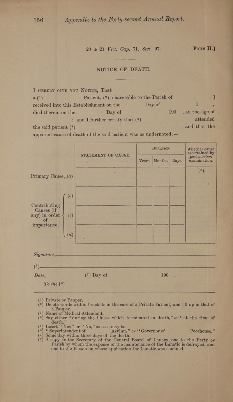 20 &amp; 21 Vict. Cap. 71, Sect. 97. [Form H.] NOTICE OF DEATH. I HEREBY GIVE you Norticr, That a(4) Patient, (2) [chargeable to the Parish of ] received into this Establishment on the Day of J , died therein on the Day of 190 , at the age of ; and I further certify that (*) attended the said patient (*) and that the apparent cause of death of the said patient was as undernoted :— DURATION. Whether cause ascertained by post-mortem Years. |Months.| Days. | examination. (°) STATEMENT OF CAUSE. Primary Cause, (a) (0) Contributing RIS INT NS e e F Causes (if any) in order < (Cc) of importance, ir ORE AE PROT VPC ES CHAPEL anges Tage oe Pe (d) Signature, (3) Date, (7) Day of 190 To the (®) (1) Private or Pauper, (2) Dee words within brackets in the case of a Private Patient, and fill up in that of a Pauper. (®) Name of Medical Attendant. (4) pee sie ‘*during the illness which terminated in death,” or ‘“‘at the time of eath.” (5) Insert ‘‘ Yes” or ‘‘ No,” as case may be. (®) ‘* Superintendent of Asylum” or ‘* Governor of Poorhouse.” (7) Some day within three days of the death. (°) A copy to the Secretary of the General Board of Lunacy, one to the Party or Parish by whom the expense of the maintenance of the Lunatic is defrayed, and one to the Person on whose application the Tunatic was confined.