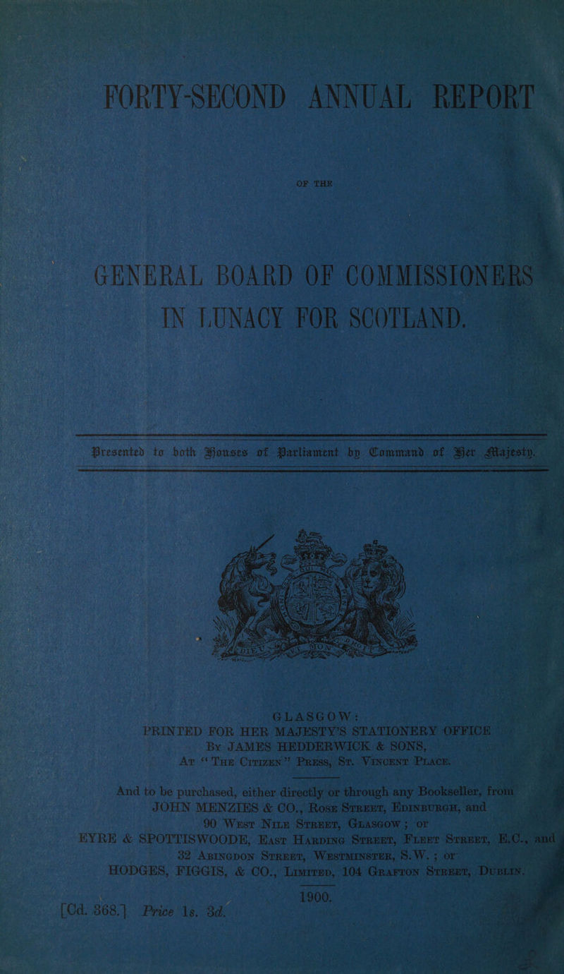 FORTY-SECOND ANNUAL REPORT GENERAL BOARD OF COMMISSIONERS € IN LUNACY FOR SCOTLAND, Presented to both Houses of Parliament bo Command of Ber Majesty, R nO en ee PRINTED FOR HER MAJESTY’S STATIONERY OFFIOR | sit # By JAMES HEDDERWICK &amp; SONS, | en : Ar ‘* Tue Crrizun” Pruss, St. Vincent Prace. aie ae And to be purchased, either directly or through any Bookseller, from JOHN MENZIES &amp; CO., Rosn Srrerz, Epinsuren, and 90 Wust Nite Suan Guascow ; or me EYRE &amp; SPOTTISWOODE, East Harprne Steuer, Fieer Seamer, E. o. “ and 32 Asinepon STREET, WeEsTMINSTER, 8. W. ; or . N a HODGES, FIGGIS, &amp; CO., Limrrep, 104 Grarron Senna, Dus. i a ig 1900. [Cd. 368.] Price 1s. 3d.