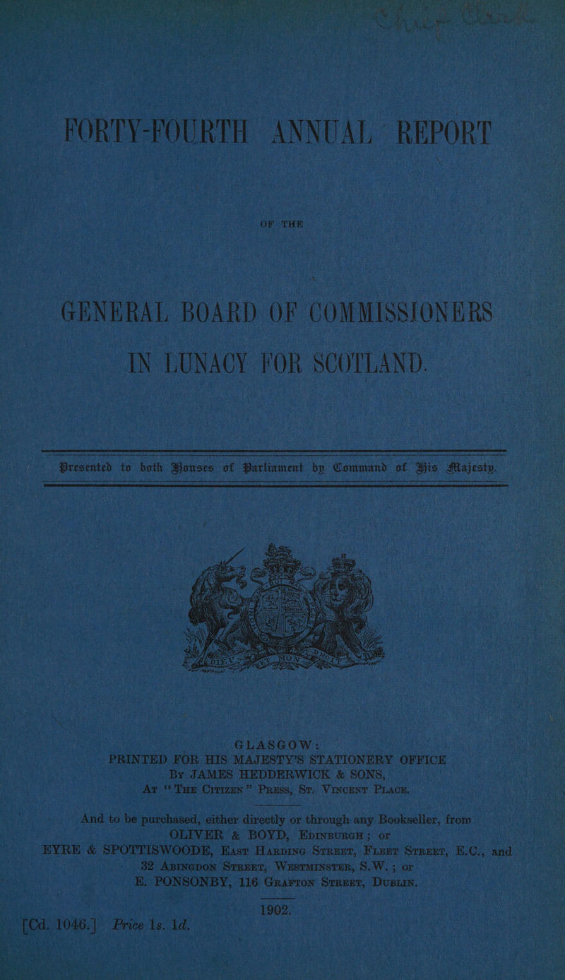 ‘ a i: ches . Oe Mor FORTY-FOURTH ANNUAL REPORT OF THE GENERAL BOARD OF COMMISSIONERS IN LUNACY FOR SCOTLAND. GLASGOW: PRINTED FOR HIS MAJESTY’S STATIONERY Nodeiumerite . By JAMES HEDDERWICK &amp; SONS, ms Ar ‘Tum Crrizun” Press, St. Vincent Piacn. And to be purchased, either directly or through any Bookseller, from OLIVER &amp; BOYD, Epinsures ; or EYRE &amp; SPOTTISWOODE, East Harprne Srrzeer, Fizer Srrext, E.C., and 32 ABINGDON STREET, WustmInsTER, S.W. ; or KH. PONSONBY, 116 Grarron Srrezet, Dusiin, | 1902. [Cd. 1046.] Price 1s. 1d. |