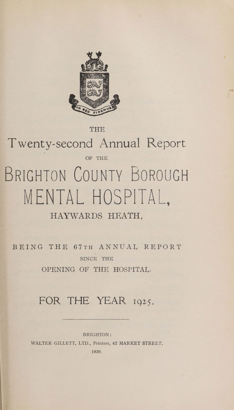 MENTAL HOSPITAL, HAYWARDS HEATH, PeiNG LAR 67in ANNUAL REPORT SINCE THE OPENING OF THE HOSPITAL. hohe Die, YEAR -1925: BRIGHTON: WALTER GILLETT, LTD., Printers, 42 MARKET STREET. 1926,