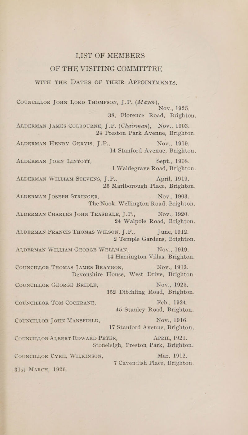LIST OF MEMBERS OF THE VISITING COMMITTEE WITH THE DATES OF THEIR APPOINTMENTS. COUNCILLOR JOHN LORD THOMPSON, J.P. (Mayor), Nov., 1925. 38, Florence Road, Brighton. ALDERMAN JAMES COLBOURNE, J.P. (Chaivman), Nov., 1903. 24 Preston Park Avenue, Brighton. ALDERMAN HENRY GERVIS, J.P., Nov., 1919. 14 Stanford Avenue, Brighton. ALDERMAN JOHN LINTOTT, Sept., 1908. 1 Waldegrave Road, Brighton. ALDERMAN WILLIAM STEVENS, J.P., April, 1919. 26 Marlborough Place, Brighton. ALDERMAN JOSEPH STRINGER, Nov., 1903. The Nook, Wellington Road, Brighton. ALDERMAN CHARLES JOHN TEASDALE, J.P., Nov., 1920. 24 Walpole Road, Brighton. ALDERMAN FRANCIS THOMAS WILSON, J.P., June, 1912. 2 Temple Gardens, Brighton. ALDERMAN WILLIAM GEORGE WELLMAN, Nov., 1919. 14 Harrington Villas, Brighton. COUNCILLOR THOMAS JAMES BRAYBON, Nov., 1913. Devonshire House, West Drive, Brighton. COUNCILLOR GEORGE BRIDLE, Nov., 1925. 352 Ditchling Road, Brighton. COUNCILLOR TOM COCHRANE, Feb., 1924. 45 Stanley Road, Brighton. COUNCILLOR JOHN MANSFIELD, Nov., 1916. 17 Stanford Avenue, Brighton. COUNCILLOR ALBERT EDWARD PETER, APRIL, 1921. Stoneleigh, Preston Park, Brighton. COUNCILLOR CYRIL WILKINSON, Mar. 1912. 7 Cavendish Place, Brighton.