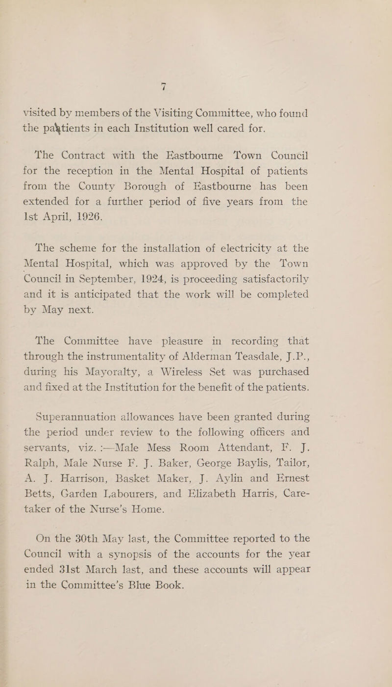 a visited by members of the Visiting Committee, who found the patients in each Institution well cared for. The Contract with the Eastbourne Town Council for the reception in the Mental Hospital of patients from the County Borough of Eastbourne has been extended for a further period of five years from the Ist April, 1926. The scheme for the installation of electricity at the Mental Hospital, which was approved by the Town Council in September, 1924, is proceeding satisfactorily and it is anticipated that the work will be completed by May next. The Committee have pleasure in recording that through the instrumentality of Alderman Teasdale, J.P., during his Mayoralty, a Wireless Set was purchased and fixed at the Institution for the benefit of the patients. Superannuation allowances have been granted during the period under review to the following officers and servants, viz.:—Male Mess Room Attendant, F. J. Ralph, Male Nurse F. J. Baker, George Baylis, Tailor, A. J. Harrison, Basket Maker, J. Aylin and Ernest Betts, Garden Labourers, and Elizabeth Harris, Care- taker of the Nurse’s Home. On the 30th May last, the Committee reported to the Council with a synopsis of the accounts for the year ended 3lst March last, and these accounts will appear in the Committee’s Blue Book.