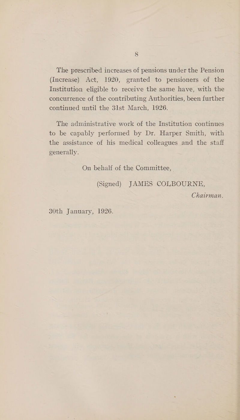 The prescribed increases of pensions under the Pension (Increase) Act, 1920, granted to pensioners of the Institution eligible to receive the same have, with the concurrence of the contributing Authorities, been further continued until the 3lst March, 1926. The administrative work of the Institution continues to be capably performed by Dr. Harper Smith, with the assistance of his medical colleagues and the staff generally. On behalf of the Committee, (Signed) JAMES COLBOURNE, Chairman.