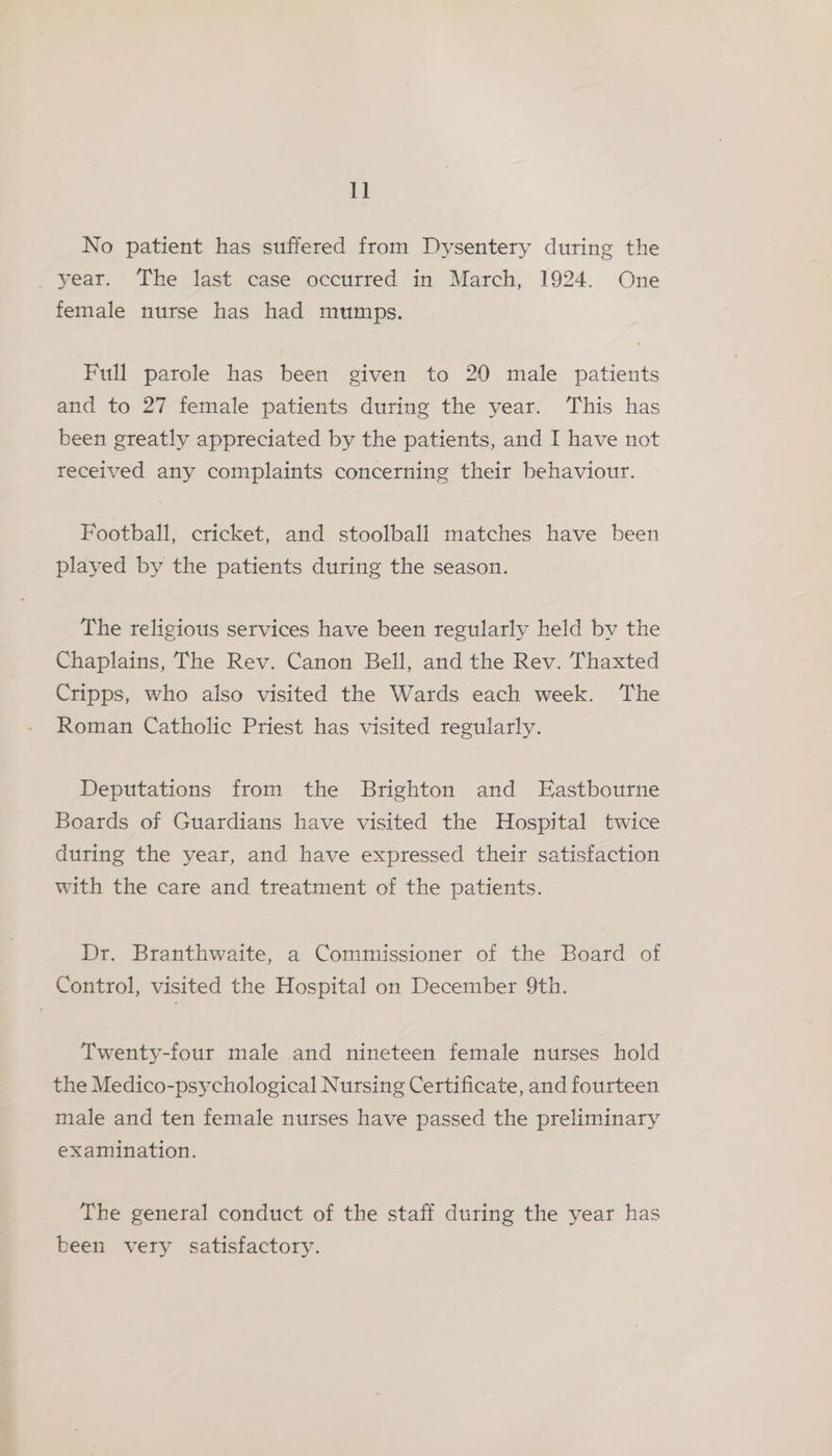 1] No patient has suffered from Dysentery during the _ year. ‘The last case occurred in March, 1924. One female nurse has had mumps. Full parole has been given to 20 male patients and to 27 female patients during the year. This has been greatly appreciated by the patients, and I have not received any complaints concerning their behaviour. Football, cricket, and stoolball matches have been played by the patients during the season. The religious services have been regularly held by the Chaplains, The Rev. Canon Bell, and the Rev. Thaxted Cripps, who also visited the Wards each week. The Roman Catholic Priest has visited regularly. Deputations from the Brighton and Eastbourne Boards of Guardians have visited the Hospital twice during the year, and have expressed their satisfaction with the care and treatment of the patients. Dr. Branthwaite, a Commissioner of the Board of Control, visited the Hospital on December 9th. Twenty-four male and nineteen female nurses hold the Medico-psychological Nursing Certificate, and fourteen male and ten female nurses have passed the preliminary examination. The general conduct of the staff during the year has been very satisfactory.