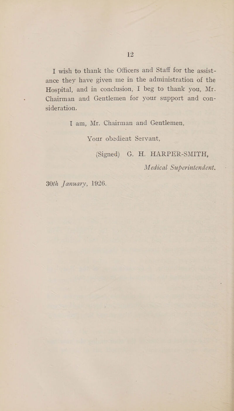 I wish to thank the Officers and Staff for the assist- ance they have given me in the administration of the Hospital, and in conclusion, I beg to thank you, Mr. Chairman and Gentlemen for your support and con- sideration. IT am, Mr. Chairman and Gentlemen, Your obedient Servant, (Signed) G. H. HARPER-SMITH, Medical Superintendent.