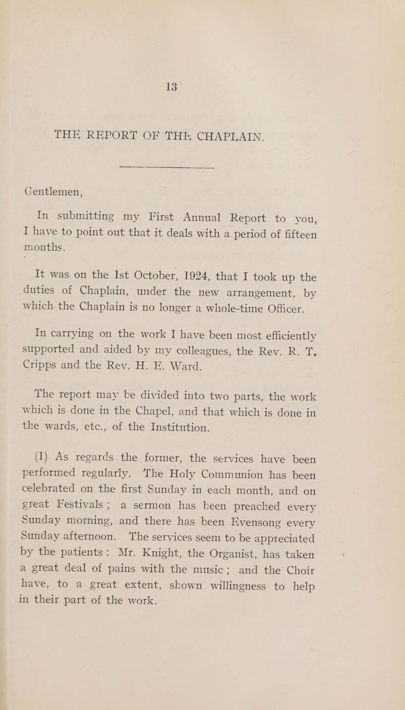 io THE REPORT OF THE CHAPLAIN. Gentlemen, In submitting my First Annual Report to you, I have to point out that it deals with a period of fifteen months. It was on the Ist October, 1924, that I took up the duties of Chaplain, under the new atrangement, by which. the Chaplain is no longer a whole-time Officer. In carrying on the work I have been most efficiently supported and aided by my colleagues, the Rev. R. T, Cripps and the Rev. H. E. Ward. The report may be divided into two parts, the work which is done in the Chapel, and that which is done in the wards, etc., of the Institution. (1) As regards the former, the services have been performed regularly. The Holy Communion has been celebrated on the first Sunday in each month, and on great Festivals; a sermon has been preached every Sunday morning, and there has been Evensong every Sunday afternoon. The services seem to be appreciated by the patients: Mr. Knight, the Organist, has taken a great deal of pains with the music; and the Choir have, to a great extent, shown willingness to help in their part of the work.