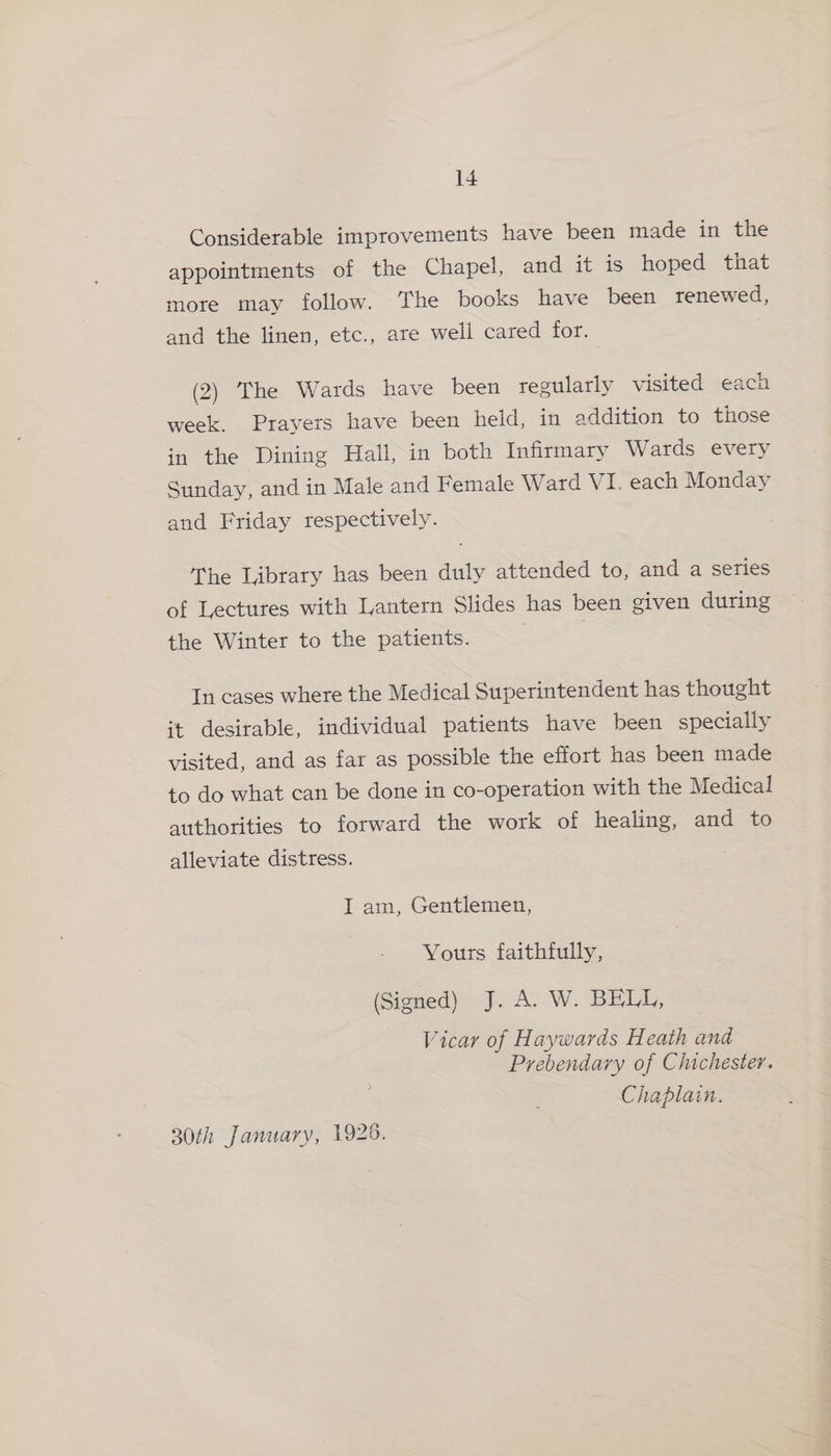 Considerable improvements have been made in the appointments of the Chapel, and it is hoped that more may follow. The books have been renewed, and the linen, etc., are well cared for. (2) The Wards have been regularly visited each week. Prayers have been held, in addition to those in the Dining Hall, in both Infirmary Wards every Sunday, and in Male and Female Ward VI. each Monday and Friday respectively. The Library has been duly attended to, and a series of Lectures with Lantern Slides has been given during the Winter to the patients. In cases where the Medical Superintendent has thought it desirable, individual patients have been specially visited, and as far as possible the effort has been made to do what can be done in co-operation with the Medical authorities to forward the work of healing, and to alleviate distress. I am, Gentlemen, Yours faithfully, (Signed) J. A. W. BELL, Vicar of Haywards Heath and Prebendary of Chichester. Chaplain. 30th January, 1928.