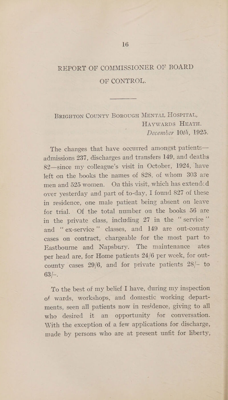 REPORT OF COMMISSIONER OF BOARD OF CONTROL. BRIGHTON CouNTY BOROUGH MENTAL HOSPITAL, HAYWARDS HEATH. December 10th, 1925. 4. to The changes that have occurred amongst patien admissions 237, discharges and transfers 149, and deaths 82--since my colleague’s visit in October, 1924, have left on the books the names of 828, of whom 303 are men and 525 women. On this visit, which has extendcd over yesterday and part of to-day, I found 827 of these in residence, one male patient being absent on leave for trial. Of the total number on the books 56 are in the private class, including 27 in the “service ” d and ‘‘ ex-service’’ classes, and 149 are out-county cases on contract, chargeable for the most part to Eastbourne and Napsbury. The maintenance ates per head are, for Home patients 24/6 per week, for out- county cases 29/6, and for private patients 28/— to 63/-. To the best of my belief I have, during my inspection of wards, workshops, and domestic working depart- ments, seen all patients now in residence, giving to all who desired it an opportunity for conversation. With the exception of a few applications for discharge, made by persons who are at present unfit for liberty,