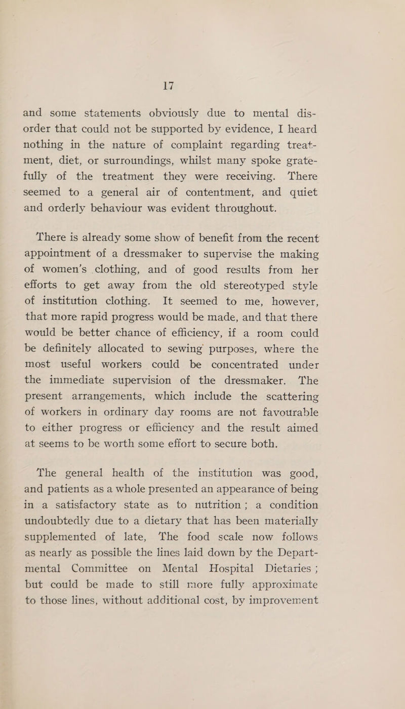 and some statements obviously due to mental dis- order that could not be supported by evidence, I heard nothing in the nature of complaint regarding treat- ment, diet, or surroundings, whilst many spoke grate- fully of the treatment they were receiving. There seemed to a general air of contentment, and quiet and orderly behaviour was evident throughout. There is already some show of benefit from the recent appointment of a dressmaker to supervise the making of women’s clothing, and of good results from her efforts to get away from the old stereotyped style of institution clothing. It seemed to me, however, that more rapid progress would be made, and that there would be better chance of efficiency, if a room could be definitely allocated to sewing purposes, where the most useful workers could be concentrated under the inmediate supervision of the dressmaker. The present arrangements, which include the scattering of workers in ordinary day rooms are not favourable to either progress or efficiency and the result aimed at seems to be worth some effort to secure both. The general health of the institution was good, and patients as a whole presented an appearance of being in a satisfactory state as to nutrition; a condition undoubtedly due to a dietary that has been materially supplemented of late, The food scale now follows as nearly as possible the lines laid down by the Depart- mental Committee on Mental Hospital Dietaries ; but could be made to still more fully approximate to those lines, without additional cost, by improvement