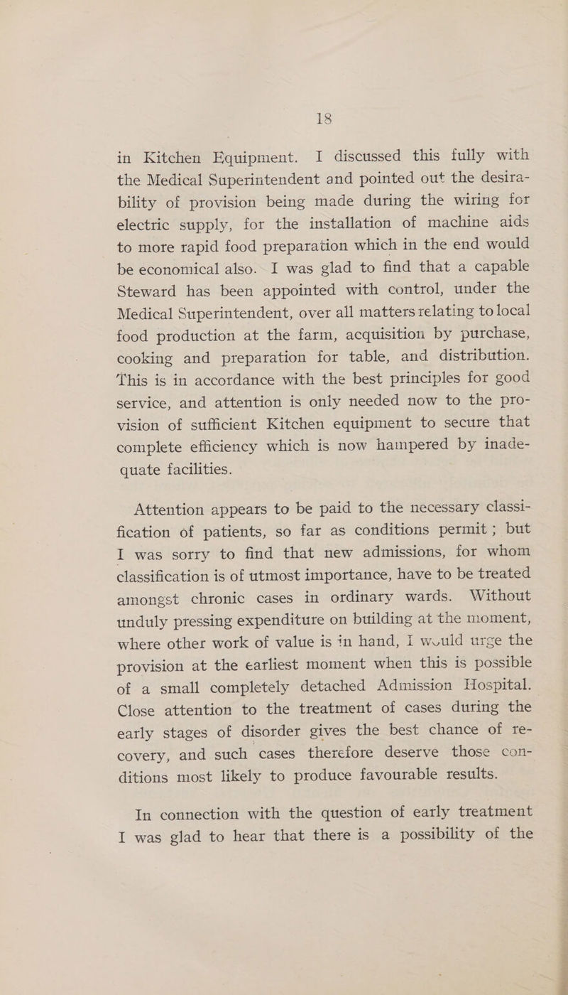 in Kitchen Equipment. I discussed this fully with the Medical Superintendent and pointed out the desira- bility of provision being made during the wiring for electric supply, for the installation of machine aids to more rapid food preparation which in the end would be economical also. I was glad to find that a capable Steward has been appointed with control, under the Medical Superintendent, over all matters relating to local food production at the farm, acquisition by purchase, cooking and preparation for table, and distribution. This is in accordance with the best principles for good service, and attention is only needed now to the pro- vision of sufficient Kitchen equipment to secure that complete efficiency which is now hampered by inade- quate facilities. Attention appears to be paid to the necessary classi- fication of patients, so far as conditions permit ; but I was sorry to find that new admissions, for whom classification is of utmost importance, have to be treated amongst chronic cases in ordinary wards. Without unduly pressing expenditure on building at the moment, where other work of value is in hand, I would urge the provision at the earliest moment when this is possible of a small completely detached Admission Hospital. Close attention to the treatment of cases during the early stages of disorder gives the best chance of re- covery, and such ‘cases therefore deserve those con- ditions most likely to produce favourable results. In connection with the question of early treatment I was glad to hear that there is a possibility of the