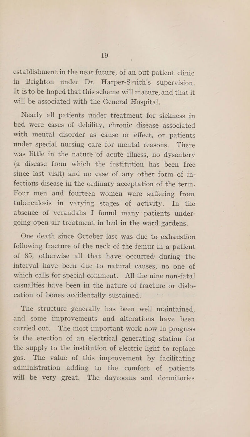 A establishment in the near future, of an out-patient clinic in Brighton under Dr. Harper-Smith’s supervision. It isto be hoped that this scheme will mature, and that it will be associated with the General Hospital. Nearly all patients under treatment for sickness in bed were cases of debility, chronic disease associated with mental disorder as cause or effect, or patients under special nursing care for mental reasons. There was little in the nature of acute illness, no dysentery (a disease from which the institution has been free since last visit) and no case of any other form of in- fectious disease in the ordinary acceptation of the term. Four men and fourteen women were suffering from tuberculosis in varying stages of activity. In the absence of verandahs I found many patients under- going open air treatment in bed in the ward gardens. One death since October last was due to exhaustion following fracture of the neck of the femur in a patient of 85, otherwise all that have occurred’ during the interval have been due to natural causes, no one of which calls for special comment. All the nine non-fatal casualties have been in the nature of fracture or dislo- cation of bones accidentally sustained. The structure generally has been well maintained, and some improvements and alterations have been carried out. The most important work now in progress is the erection of an electrical generating station for the supply to the institution of electric light to replace gas. The value of this improvement by facilitating administration adding to the comfort of patients will be very great. The dayrooms and dormitories
