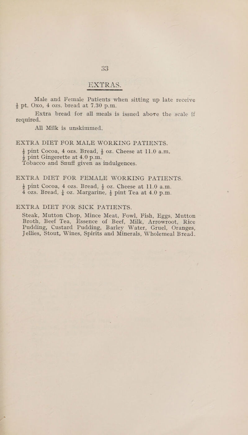 O83 POCE RAS: Male and Female Patients when sitting up late receive 4 pt. Oxo, 4 ozs. bread at 7.30 p.m, Extra bread for all meals is issued above the scale if required. All Milk is unskimmed. EXTRA DIET FOR MALE WORKING PATIENTS. 4 pint Cocoa, 4 ozs. Bread, $ oz. Cheese at 11.0 a.m. % pint Gingerette at 4.0 p.m. Tobacco and Snuff given as indulgences. EXTRA DIET FOR FEMALE WORKING PATIENTS. 4 pint Cocoa, 4 ozs. Bread, } oz. Cheese at 11.0 a.m. 4 ozs. Bread, 4 oz. Margarine, 4 pint Tea at 4.0 p.m. EXTRA DIET FOR SICK PATIENTS. Steak, Mutton Chop, Mince Meat, Fowl, Fish, Eggs, Mutton Broth, Beef Tea, Essence of Beef, Milk, Arrowroot, Rice Pudding, Custard Pudding, Barley Water, Gruel, Oranges, Jellies, Stout, Wines, Spirits and Minerals, Wholemeal Bread.