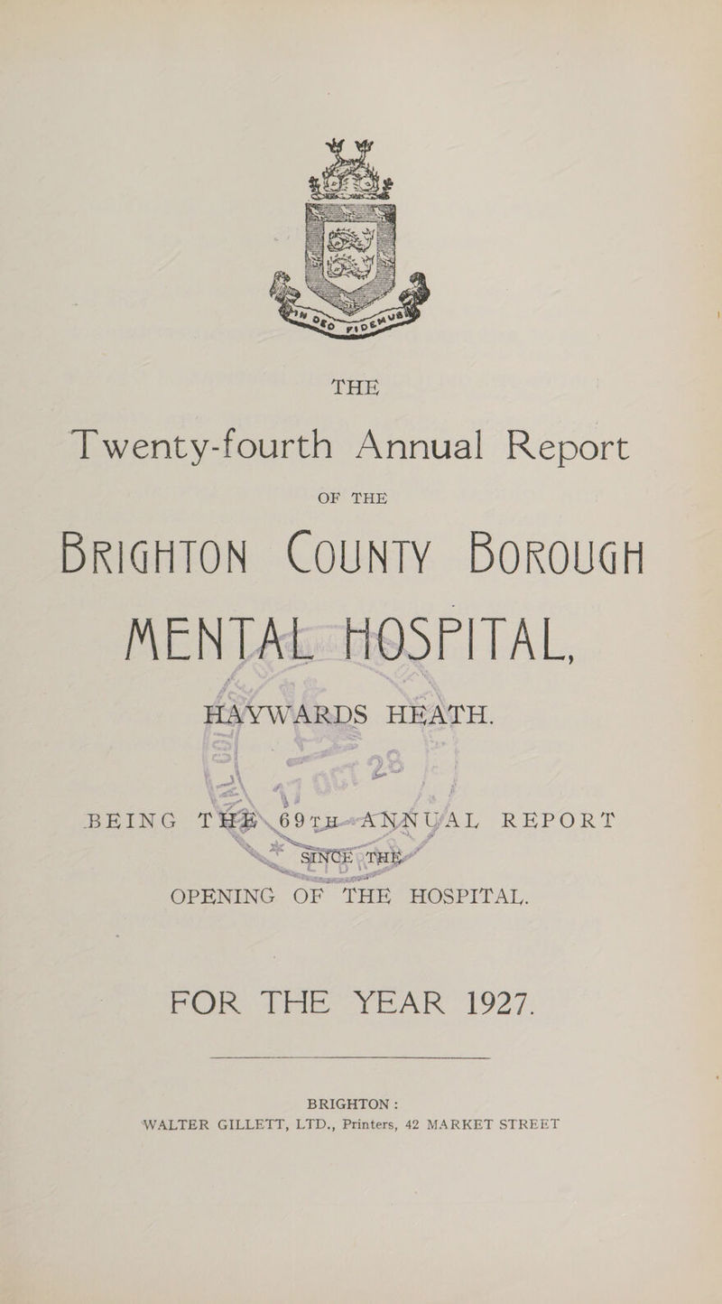 Twenty-fourth Annual Report OF THE BRIGHTON COUNTY BOoROUGH MENTAL HOSPITAL, HAYWARDS HEATH. BEING ce 69 a fel REPORT OPENING OF THE HOSPITAL. Poke tye YEAR 1927: BRIGHTON : WALTER GILLETT, LTD., Printers, 42 MARKET STREET