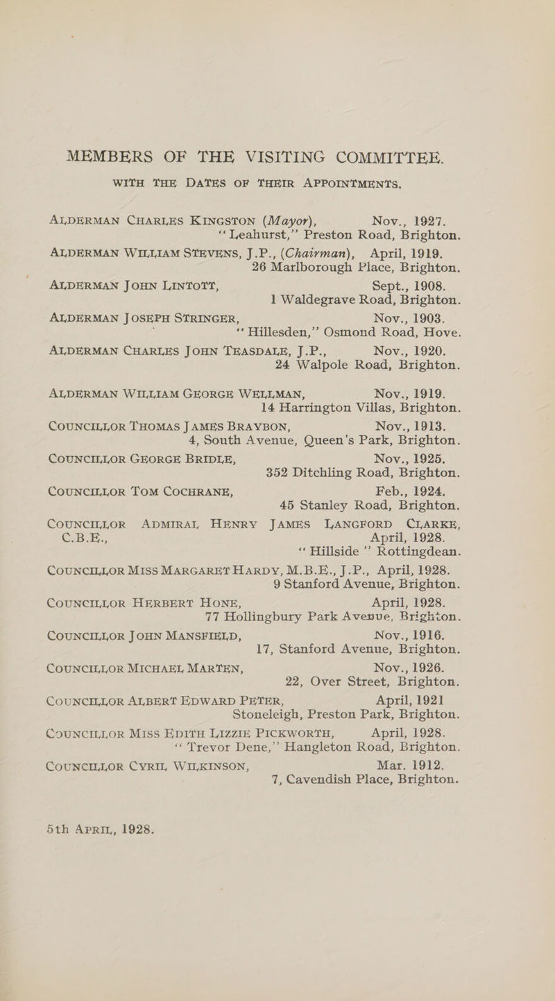 MEMBERS OF THE VISITING COMMITTEE. WITH THE DATES OF THEIR APPOINTMENTS. ALDERMAN CHARLES KINGSTON (Mayor), Nov., 1927. ‘‘Leahurst,’’ Preston Road, Brighton. ALDERMAN WILLIAM STEVENS, J.P., (Chaiyman), April, 1919. 26 Marlborough Place, Brighton. ALDERMAN JOHN LINTOTT, Sept., 1908. 1 Waldegrave Road, Brighton. ALDERMAN JOSEPH STRINGER, Nov., 1903. i ‘‘ Hillesden,’’ Osmond Road, Hove. ALDERMAN CHARLES JOHN TEASDALE, J.P., Nov., 1920. 24 Walpole Road, Brighton. ALDERMAN WILLIAM GEORGE WELLMAN, Nov., 1919. 14 Harrington Villas, Brighton. COUNCILLOR THOMAS J AMES BRAYBON, Nov., 1913. 4, South Avenue, Queen’s Park, Brighton. COUNCILLOR GEORGE BRIDLE, Nov., 1925. 352 Ditchling Road, Brighton. COUNCILLOR TOM COCHRANE, Feb., 1924, 45 Stanley Road, Brighton. COUNCILLOR ADMIRAL HENRY JAMES LANGFORD CLARKE, CBE: April, 1928. ‘‘ Hillside ’’ Rottingdean. COUNCILLOR Miss MARGARET HARDY, M.B.E., J.P., April, 1928. 9 Stanford Avenue, Brighton. COUNCILLOR HERBERT HONE, April, 1928. 77 Hollingbury Park Avenue, Brighton. COUNCILLOR JOHN MANSFIELD, Nov., 1916. 17, Stanford Avenue, Brighton. COUNCILLOR MICHAEL MARTEN, Nov., 1926. 22, Over Street, Brighton. COUNCILLOR ALBERT EDWARD PETER, April, 1921 Stoneleigh, Preston Park, Brighton. COUNCILLOR MIss EpItH LIZZIE PICKWORTH, April, 1928. ‘‘ Trevor Dene,’ Hangleton Road, Brighton. COUNCILLOR CYRIL WILKINSON, Mar. 1912. 7, Cavendish Place, Brighton. 5th APRIL, 1928.