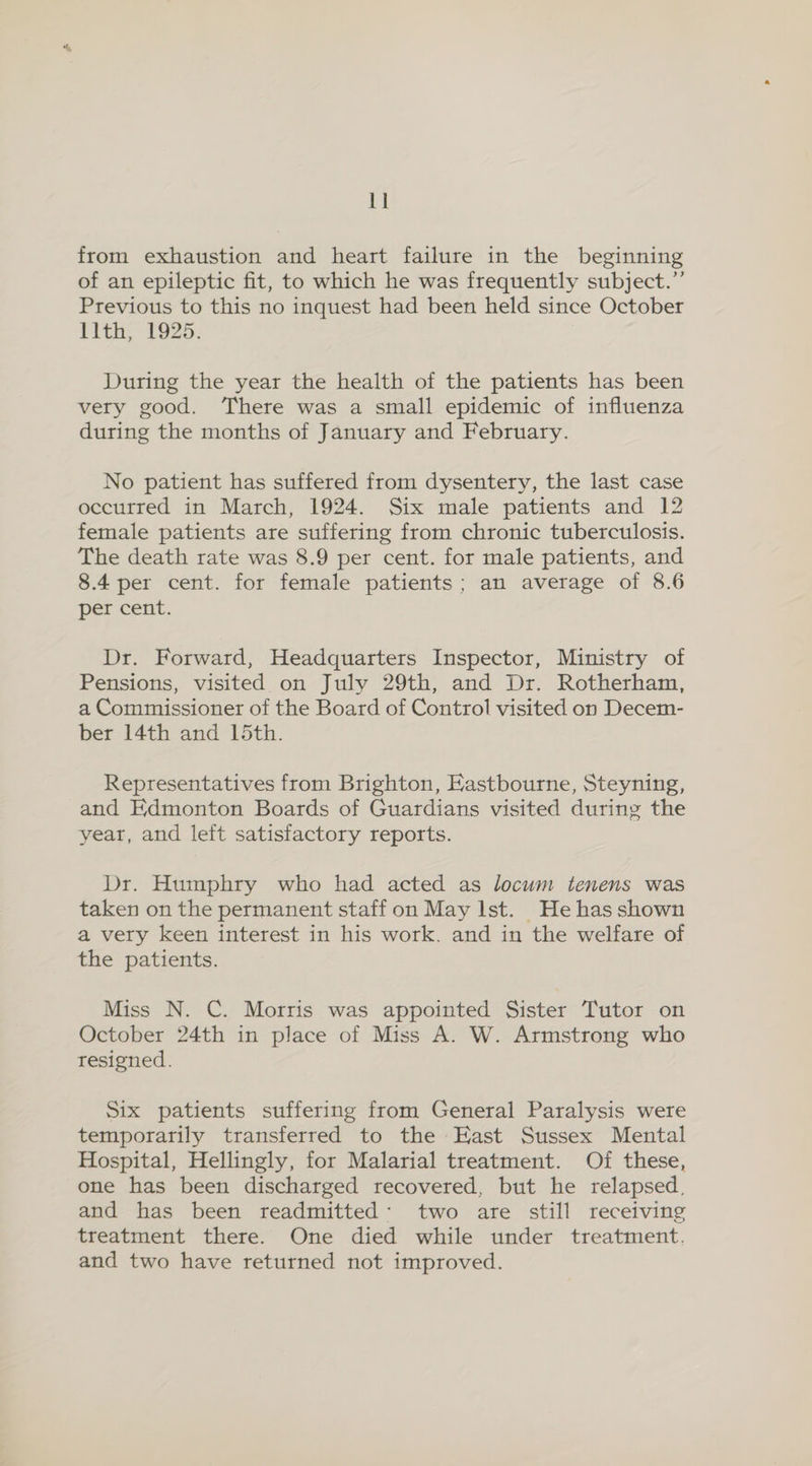 from exhaustion and heart failure in the beginning of an epileptic fit, to which he was frequently subject.” Previous to this no inquest had been held since October Tith, 1925. During the year the health of the patients has been very good. There was a small epidemic of influenza during the months of January and February. No patient has suffered from dysentery, the last case occurred in March, 1924. Six male patients and 12 female patients are suffering from chronic tuberculosis. The death rate was 8.9 per cent. for male patients, and 8.4 per cent. for female patients; an average of 8.6 percent. Dr. Forward, Headquarters Inspector, Ministry of Pensions, visited on July 29th, and Dr. Rotherham, a Commissioner of the Board of Control visited on Decem- ber 14th and 15th. Representatives from Brighton, Eastbourne, Steyning, and Edmonton Boards of Guardians visited during the year, and left satisfactory reports. Dr. Humphry who had acted as locum tenens was taken on the permanent staff on May Ist. He has shown a very keen interest in his work. and in the welfare of the patients. Miss N. C. Morris was appointed Sister Tutor on October 24th in place of Miss A. W. Armstrong who resigned. Six patients suffering from General Paralysis were temporarily transferred to the East Sussex Mental Hospital, Hellingly, for Malarial treatment. Of these, one has been discharged recovered, but he relapsed, and has been readmitted: two are still receiving treatment there. One died while under treatment. and two have returned not improved.