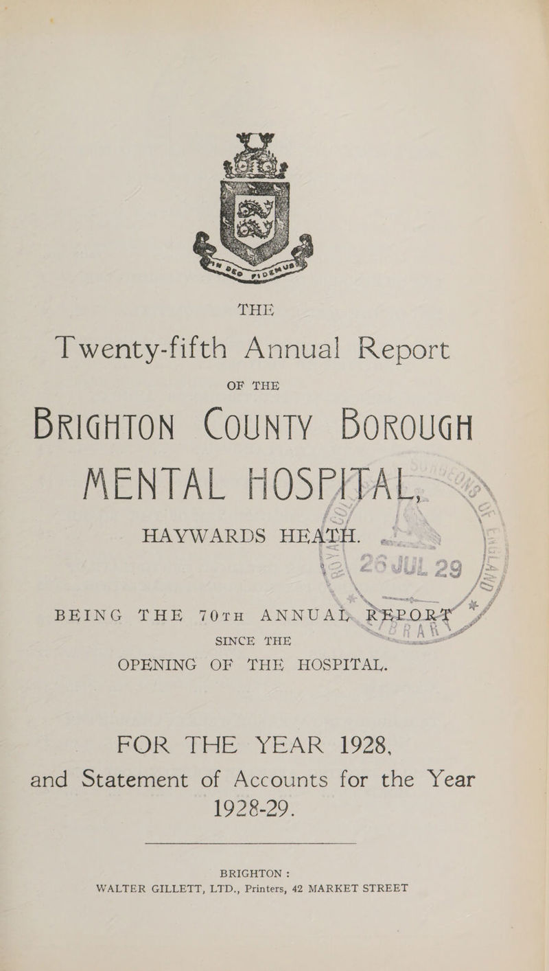 MENTAL HOSPITAL,” HAYWARDS HEATH, ox! 2 i sf 4 P RE Es a we f aks os £.  f BEING THE 70TH ANNUAL. Beran” SINCE THE eee OPENING OF THE HOSPITAL. pO Pele YEAR’.1928, and Statement of Accounts for the Year 1928-29. BRIGHTON : WALTER GILLETT, LTD., Printers, 42 MARKET STREET