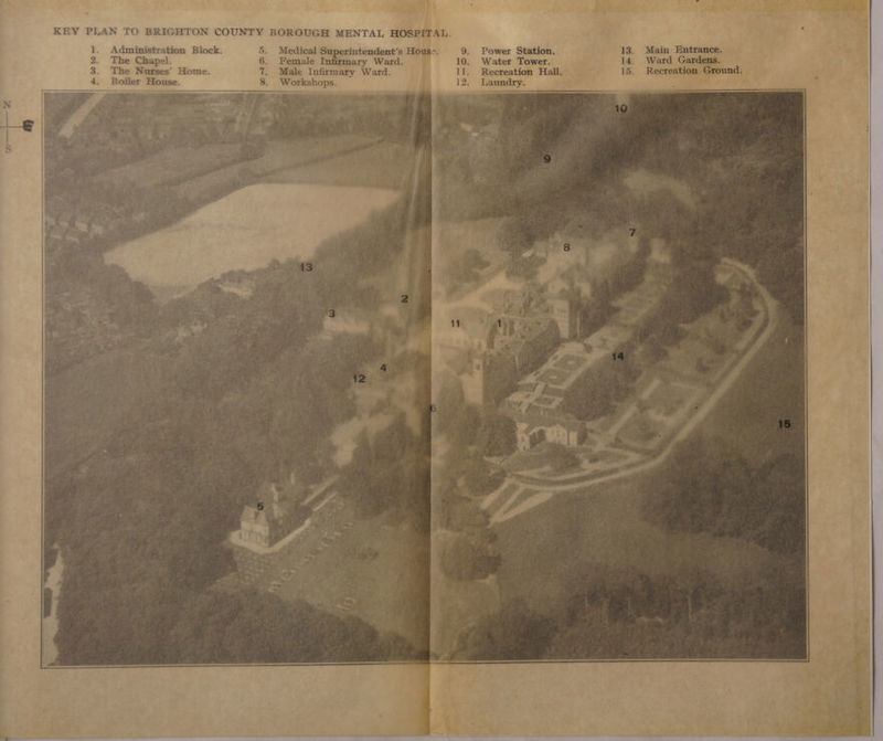 KEY PLAN TO BRIGHTON COUNTY BOROUGH MENTAL HOSPITAL. 1. Administration Block. 5. Medical Superintendent’s House. 9. Power Station. 13. Main ——— 2. The Chapel. 6. Female Infirmary Ward. 10. Water Tower. . 14. Ward Gardens. 3. The Nurses’ Home. 7. Male Infirmary Ward. 11. Reereation Hall. 15. Recreation Ground. 4. Boiler House. 8. Workshops. 12. Laundry.
