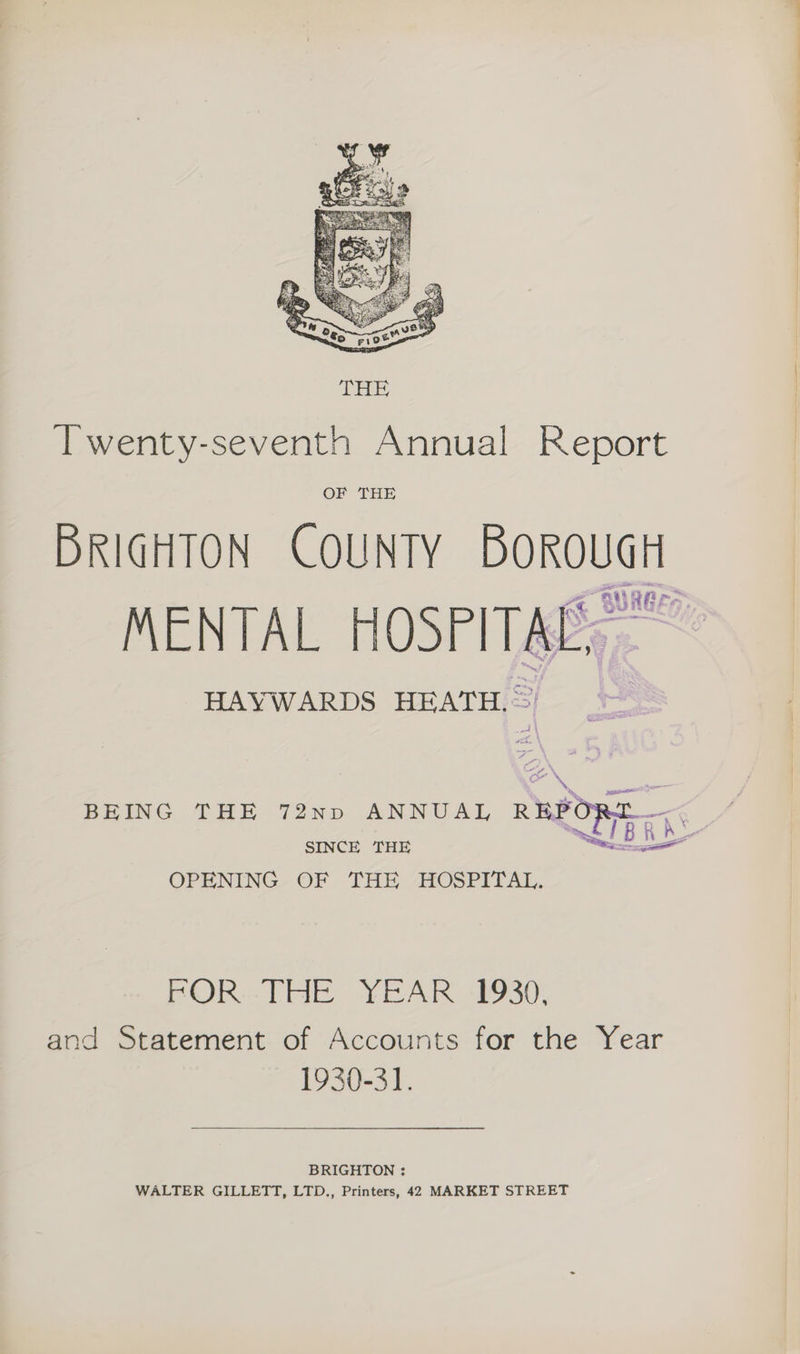 Twenty-seventh Annual Report OF THE BRIGHTON COUNTY BOROUGH MENTAL HOSPITAL, HAYWARDS HEATH. BEING THE 72np ANNUAL REBY SINCE THE OPENING OF THE ALOSPITAL. wag B is | POR.THE YEAR 1930, and Statement of Accounts for the Year 1930-31. BRIGHTON : WALTER GILLETT, LTD., Printers, 42 MARKET STREET