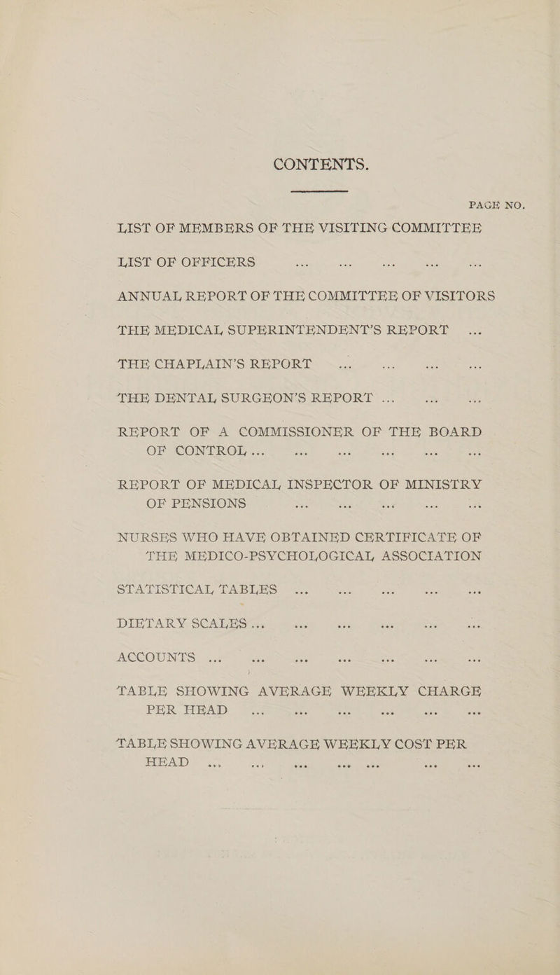 CONTENTS. PAGE NO. LIST OF MEMBERS OF THE VISITING COMMITTEE LIST OF OFFICERS ANNUAL REPORT OF THE COMMITTEE OF VISITORS THE MEDICAL SUPERINTENDENT'S REPORT THE CHAPLAIN’S REPORT THE DENTAL SURGEON’S REPORT ... REPORT OF A COMMISSIONER OF THE BOARD OF CONTROL... REPORT OF MEDICAL INSPECTOR OF MINISTRY OF PENSIONS NURSES WHO HAVE OBTAINED CERTIFICATE OF THE MEDICO-PSYCHOLOGICAL ASSOCIATION SLATISTICAL TABLES DIETARY SCALES... ACCOUNTS TABLE SHOWING AVERAGE WEEKLY CHARGE PER HEAD TABLE SHOWING AVERAGE WEEKLY COST PER LS S08 B ioe se dies one