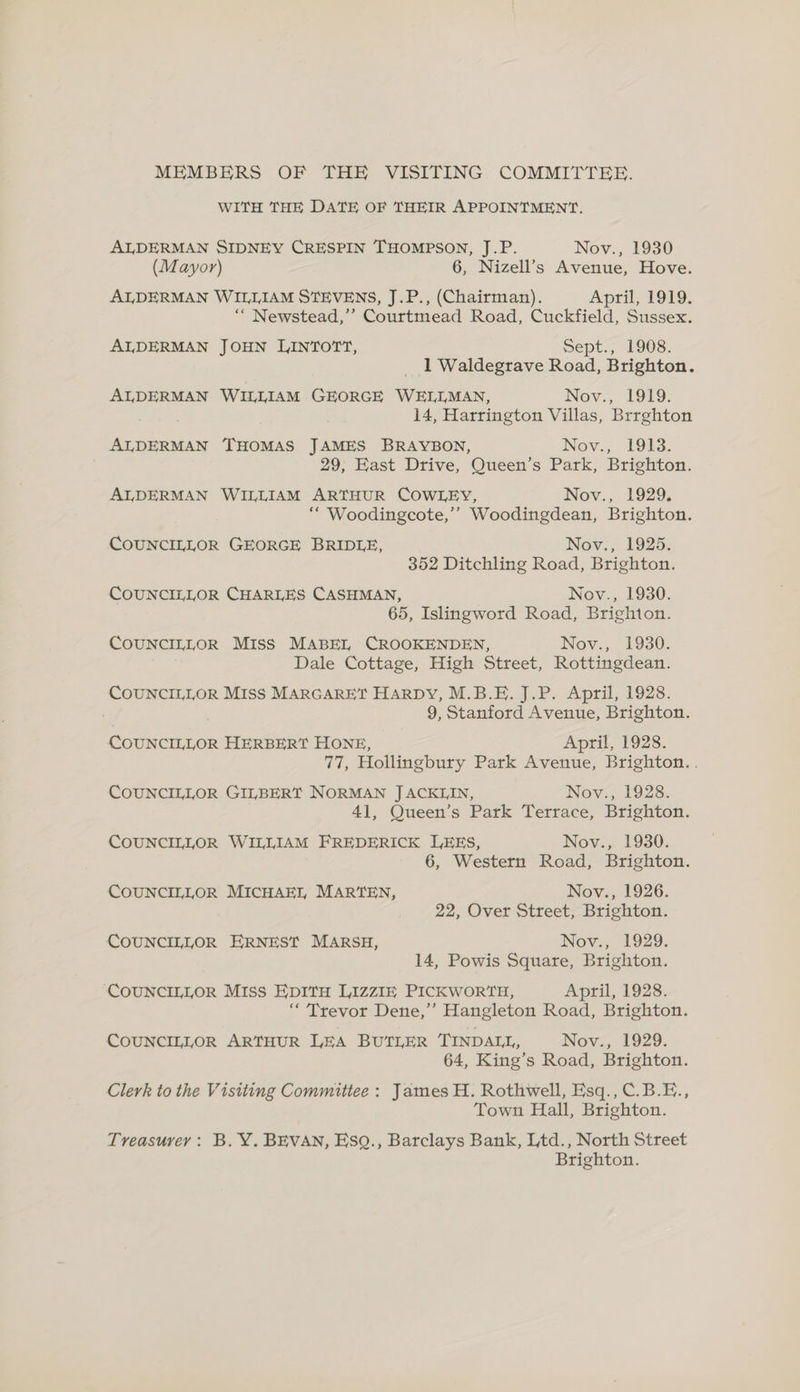 MEMBERS OF THE VISITING COMMITTEE. WITH THE DATE OF THEIR APPOINTMENT. ALDERMAN SIDNEY CRESPIN THOMPSON, J.P. Nov., 1930 (Mayor) 6, Nizell’s Avenue, Hove. ALDERMAN WILLIAM STEVENS, J.P., (Chairman). April, 1919. ‘“ Newstead,’’ Courtmead Road, Cuckfield, Sussex. ALDERMAN JOHN LINTOTT, Sept., 1908. 1 Waldegrave Road, Brighton. ALDERMAN WILLIAM GEORGE WELLMAN, Nov., 1919. 14, Harrington Villas, Brrghton ALDERMAN THOMAS JAMES BRAYBON, Nov., 1913. 29, East Drive, Queen’s Park, Brighton. ALDERMAN WILLIAM ARTHUR COWLEY, Nov., 1929. ‘““ Woodingcote,’’ Woodingdean, Brighton. COUNCILLOR GEORGE BRIDLE, Nov., 1925. 352 Ditchling Road, Brighton. COUNCILLOR CHARLES CASHMAN, Nov., 1930. 65, Islingword Road, Brighton. COUNCILLOR Miss MABEI, CROOKENDEN, Nov., 1930. Dale Cottage, High Street, Rottingdean. COUNCILLOR Miss MARGARET HARDY, M.B.E. J.P. April, 1928. ) 9, Stanford Avenue, Brighton. COUNCILLOR HERBERT HONE, April, 1928. 77, Hollingbury Park Avenue, Brighton. . COUNCILLOR GILBERT NORMAN J ACKLIN, Nov., 1928. 41, Queen’s Park Terrace, Brighton. COUNCILLOR WILLIAM FREDERICK LEES, Nov., 1930. 6, Western Road, Brighton. COUNCILLOR MICHAEL MARTEN, Nov., 1926. 22, Over Street, Brighton. COUNCILLOR ERNEST MARSH, Nov., 1929. 14, Powis Square, Brighton. ‘COUNCILLOR Miss EDITH LIZZIE PICKWORTH, April, 1928. ‘“ Trevor Dene,’ Hangleton Road, Brighton. CoUNCILLOR ARTHUR LEA BUTLER TINDALL, Nov., 1929. 64, King’s Road, Brighton. Clerk to the Visiting Committee: James H. Rothwell, Esq., C.B.E., Town Hall, Brighton. Treasurey : B. Y. BEVAN, Esq., Barclays Bank, Ltd., North Street Brighton.