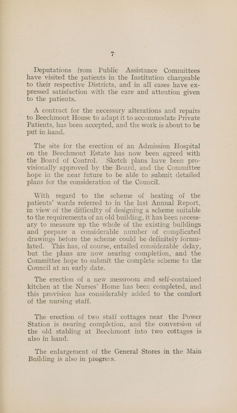 ul Deputations from Public Assistance Committees have visited the patients in the Institution chargeable to their respective Districts, and in all cases have ex- pressed satisfaction with the care and attention given to the patients. A contract for the necessary alterations and repairs to Beechmont House to adapt it to accommodate Private Patients, has been accepted, and the work is about to be put in hand. The site for the erection of an Admission Hospital on the Beechmont Hstate has now been agreed with the Board of Control. Sketch plans have been pro- visionally approved by the Board, and the Committee hope in the near future to be able to submit detailed plans for the consideration of the Council. | With regard to the scheme of heating of the patients’ wards referred to in the last Annual Report, in view of the difficulty of designing a scheme suitable to the requirements of an old building, it has been necess- ary to measure up the whole of the existing buildings and prepare a considerable number of complicated drawings before the scheme could be definitely formu- lated. This has, of course, entailed considerable delay, but the plans are now nearing completion, and the Committee hope to submit the complete scheme to the Council at an early date. The erection of a new messroom and self-contained kitchen at the Nurses’ Home has been completed, and this provision has considerably added to the comfort of the nursing staff. The erection of two staff cottages near the Power Station is nearing completion, and the conversion of the old stabling at Beechmont into two cottages is also in hand. The enlargement of the General Stores in the Main Building is also in progress.