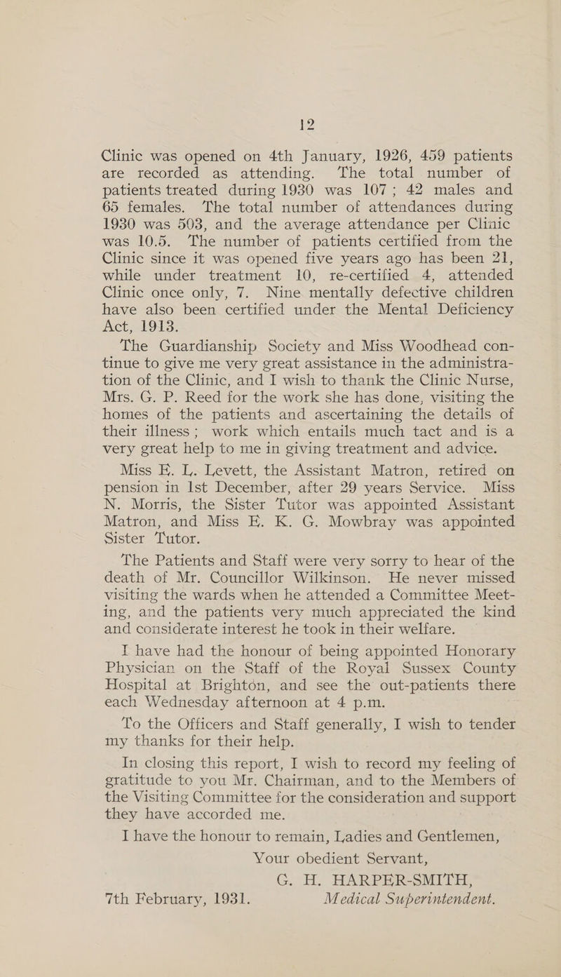 Clinic was opened on 4th January, 1926, 459 patients are recorded as attending. The total number of patients treated during 1930 was 107; 42 males and 65 females. The total number of attendances during 1930 was 503, and the average attendance per Clinic was 10.5. The number of patients certified from the Clinic since it was opened five years ago has been 21, while under treatment 10, re-certified 4, attended Clinic once only, 7. Nine mentally defective children have also been certified under the Mental Deficiency Act, 1913. The Guardianship Society and Miss Woodhead con- tinue to give me very great assistance in the administra- tion of the Clinic, and I wish to thank the Clinic Nurse, Mrs. G. P. Reed for the work she has done, visiting the homes of the patients and ascertaining the details of their illness; work which entails much tact and is a very great help to me in giving treatment and advice. Miss E. L. Levett, the Assistant Matron, retired on pension in Ist December, after 29 years Service. Miss N. Morris, the Sister Tutor was appointed Assistant Matron, and Miss E. K. G. Mowbray was appointed Sister Tutor. The Patients and Staff were very sorry to hear of the death of Mr. Councillor Wilkinson. He never missed visiting the wards when he attended a Committee Meet- ing, and the patients very much appreciated the kind and considerate interest he took in their welfare. — I have had the honour of being appointed Honorary Physician on the Staff of the Royal Sussex County Hospital at Brighton, and see the out-patients there each Wednesday afternoon at 4 p.m. To the Officers and Staff generally, I wish to tender my thanks for their help. In closing this report, I wish to record my feeling of gratitude to you Mr. Chairman, and to the Members of the Visiting Committee for the consideration and support they have Jacorded me. I have the honour to remain, Ladies and Gentlemen, Your obedient Servant, G. H. HARPER-SMITH, 7th February, 1931. Medical Superintendent.