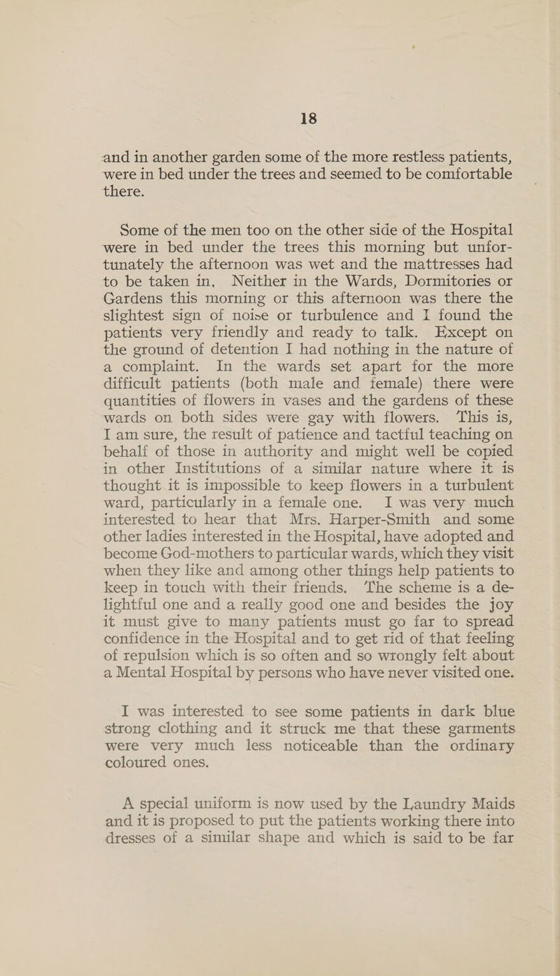 and in another garden some of the more restless patients, were in bed under the trees and seemed to be comfortable there: Some of the men too on the other side of the Hospital were in bed under the trees this morning but unfor- tunately the afternoon was wet and the mattresses had to be taken in, Neither in the Wards, Dormitories or Gardens this morning or this afternoon was there the slightest sign of noise or turbulence and I found the patients very friendly and ready to talk. Except on the ground of detention I had nothing in the nature of a complaint. In the wards set apart for the more difficult patients (both male and female) there were quantities of flowers in vases and the gardens of these wards on both sides were gay with flowers. ‘This is, I am sure, the result of patience and tactful teaching on behalf of those in authority and might well be copied in other Institutions of a similar nature where it 1s thought it is impossible to keep flowers in a turbulent ward, particularly in a female one. JI was very much interested to hear that Mrs. Harper-Smith and some other ladies interested in the Hospital, have adopted and become God-mothers to particular wards, which they visit when they like and among other things help patients to keep in touch with their friends. The scheme is a de- lightful one and a really good one and besides the joy it must give to many patients must go far to spread confidence in the Hospital and to get rid of that feeling of repulsion which is so often and so wrongly felt about a Mental Hospital by persons who have never visited one. I was interested to see some patients in dark blue strong clothing and it struck me that these garments were very much less noticeable than the ordinary coloured ones. A special uniform is now used by the Laundry Maids and it is proposed to put the patients working there into dresses of a similar shape and which is said to be far