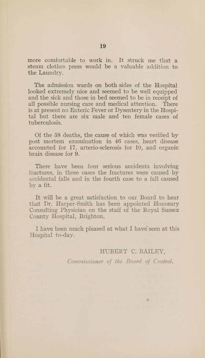 more comfortable to work in. It struck me that a steam clothes press would be a valuable addition to the Laundry. The admission wards on both sides of the Hospital looked extremely nice and seemed to be well equipped and the sick and those in bed seemed to be in receipt of all possible nursing care and medical attention. ‘There is at present no Enteric Fever or Dysentery in the Hospi- tal but there are six male and ten female cases of tuberculosis. Of the 58 deaths, the cause of which was verified by post mortem examination in 46 cases, heart disease accounted for 17, arterio-sclerosis for 10, and organic brain disease for 9. There have been four serious accidents involving fractures, in three cases the fractures were caused by accidental falls and in the fourth case to a fall caused by a. Ett. It will be a great satisfaction to our Board to hear that Dr. Harper-Smith has been appointed Honorary Consulting Physician on the staff of the Royal Sussex County Hospital, Brighton. I have been much pleased at what I have seen at this Hospital to-day. HUBERT C. BAILEY, Commissioner of the Board of Control.