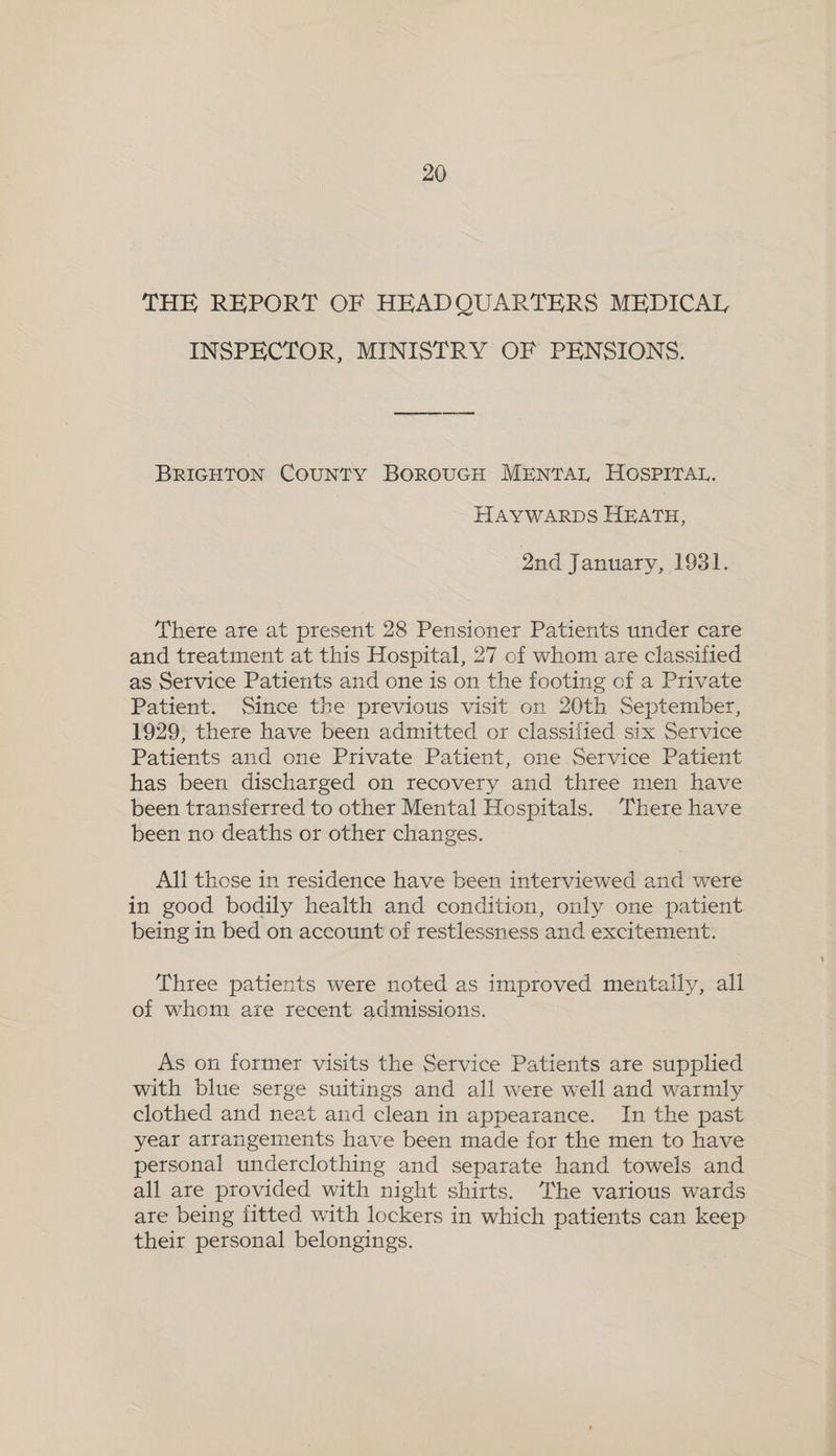 THE REPORT OF HEADQUARTERS MEDICAL, INSPECTOR, MINISTRY OF PENSIONS. BRIGHTON COUNTY BOROUGH MENTAL HOSPITAL. HAYWARDS HEATH, Qnd January, 1931. There are at present 28 Pensioner Patients under care and treatment at this Hospital, 27 of whom are classified as Service Patients and one is on the footing of a Private Patient. Since the previous visit on 20th September, 1929, there have been admitted or classified six Service Patients and one Private Patient, one Service Patient has been discharged on recovery and three men have been transferred to other Mental Hospitals. There have been no deaths or other changes. All those in residence have been interviewed and were in good bodily health and condition, only one patient being in bed on account of restlessness and excitement. Three patients were noted as improved mentally, all of whom are recent admissions. As on former visits the Service Patients are supplied with blue serge suitings and all were well and warmly clothed and neat and clean in appearance. In the past year arrangements have been made for the men to have personal underclothing and separate hand towels and all are provided with night shirts. The various wards are being fitted with lockers in which patients can keep their personal belongings.
