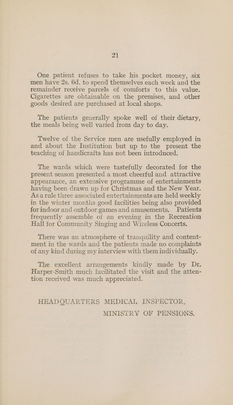 One patient refuses to take his pocket money, six men have 2s. 6d. to spend themselves each week and the remainder receive parcels of comforts to this value. Cigarettes are obtainable on the premises, and other goods desired are purchased at local shops. The patients generally spoke well of their dietary, the meals being well varied from day to day. Twelve of the Service men are usefully employed in and about the Institution but up to the present the teaching of handicrafts has not been introduced. The wards which were tastefully decorated for the present season presented a most cheerful and attractive appearance, an extensive programme of entertainments having been drawn up for Christmas and the New Year. As arule three associated entertainments are held weekly in the winter months good facilities being also provided for indoor and outdoor games and amusements. Patients frequently assemble of an evening in the Recreation Hall for Community Singing and Wireless Concerts. There was an atmosphere of tranquility and content- ment in the wards and the patients made no complaints of any kind during my interview with them individually. The excellent arrangements kindly made by Dr. Harper-Smith much facilitated the visit and the atten- tion received was much appreciated. HEADQUARTERS MEDICAL INSPECTOR, MINISTRY OF PENSIONS.