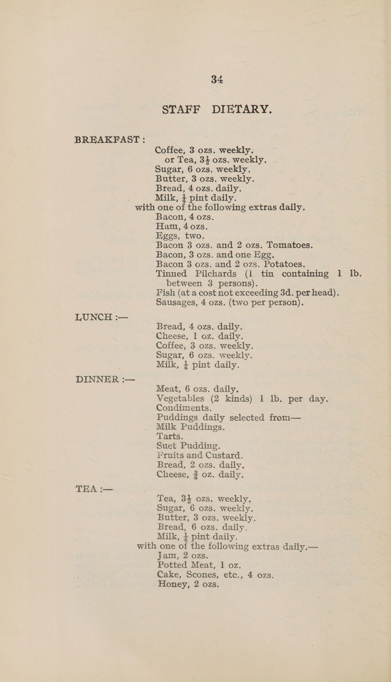 STAFF DIETARY. BREAKFAST : Coffee, 3 ozs. weekly. ot Tea, 34 ozs. weekly. Sugar, 6 ozs. weekly. Butter, 3 ozs. weekly. Bread, 4 ozs. daily. : Milk, 4 pint daily. with one of the following extras daily. Bacon, 4 ozs. Ham, 40zs. Eggs, two. Bacon 3 ozs. and 2 ozs. Tomatoes. Bacon, 3 ozs. and one Egg, Bacon 3 ozs. and 2 ozs. Potatoes. Tinned Pilchards (i tin containing 1 Ib. between 3 persons). Fish (at a cost not exceeding 3d. per head). Sausages, 4 ozs. (two per person). LUNCH :— Bread, 4 ozs. daily. Cheese, 1 oz. daily. Coffee, 3 ozs. weekly. Sugar, 6 ozs. weekly. Milk, + pint daily. DINNER :— Meat, 6 ozs. daily. Vegetables (2 kinds) 1 lb. per day. Condiments. ; Puddings daily selected from— Milk Puddings. Tarts. Suet Pudding. Fruits and Custard. Bread, 2 ozs. daily. Cheese, # oz. daily. TEA :— Tea, 34 ozs, weekly. Sugar, 6 ozs. weekly. Butter, 3 ozs. weekly. Bread, 6 ozs. daily. Milk, } pint daily. with one of the following extras daily.— Jam, 2 ozs. Potted Meat, 1 oz. Cake, Scones, etc., 4 ozs. Honey, 2 ozs.