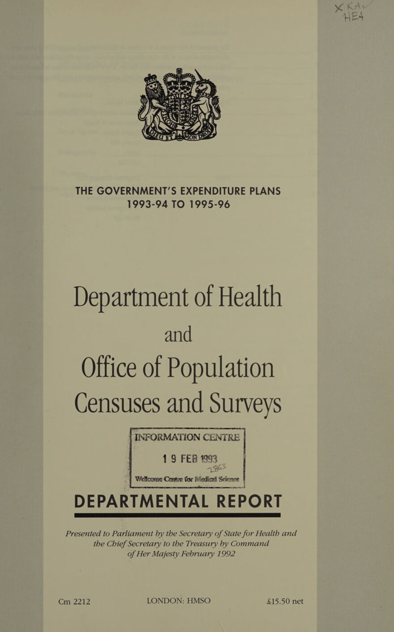 SOK fr Ve HEA THE GOVERNMENT’S EXPENDITURE PLANS 1993-94 TO 1995-96 Department of Health and Office of Population Censuses and Surveys INFORMATION CENTRE 19 FERI93 | ney | 4 Welcome Contre for Madicel Scieice ' DEPARTMENTAL REPORT Presented to Parliament by the Secretary of State for Health and the Chief Secretary to the Treasury by Command of Her Majesty February 1992 Cm 2212 LONDON: HMSO $15.50 net