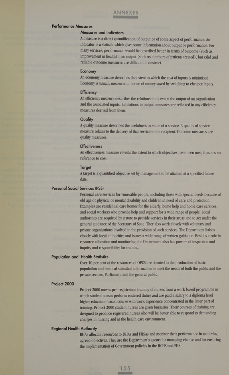 Measures and Indicators A measure is a direct quantification of output or of some aspect of performance. An indicator is a statistic which gives some information about output or performance. For many services, performance would be described better in terms of outcome (such as improvement in health) than output (such as numbers of patients treated), but valid and reliable outcome measures are difficult to construct. Economy An economy measure describes the extent to which the cost of inputs is minimised. Economy is usually measured in terms of money saved by switching to cheaper inputs. Efficiency An efficiency measure describes the relationship between the output of an organisation and the associated inputs. Limitations in output measures are reflected in any efficiency measures derived from them. Quality A quality measure describes the usefulness or value of a service. A quality of service measure relates to the delivery of that service to the recipient. Outcome measures are quality measures. Effectiveness An effectiveness measure reveals the extent to which objectives have been met; it makes no reference to cost. Target A target is a quantified objective set by management to be attained at a specified future date. Personal care services for vunerable people, including those with special needs because of old age or physical or mental disability and children in need of care and protection. Examples are residential care homes for the elderly, home help and home care services, and social workers who provide help and support for a wide range of people. Local authorities are required by statute to provide services in their areas and to act under the general guidance of the Secretary of State. They also work closely with voluntary and private organisations involved in the provision of such services. The Department liaises closely with local authorities and issues a wide range of written guidance. Besides a role in resource allocation and monitoring, the Department also has powers of inspection and inquiry and responsibility for training. Project 2000 Over 10 per cent of the resources of OPCS are devoted to the production of basic population and medical statistical information to meet the needs of both the public and the private sectors, Parliament and the general public. Project 2000 moves pre-registration training of nurses from a work based programme in which student nurses perform rostered duties and are paid a salary to a diploma level higher education based course with work experience concentrated in the latter part of training. Project 2000 student nurses are given bursaries. Their courses of training are designed to produce registered nurses who will be better able to respond to demanding changes in nursing and in the health care environment. RHAs allocate resources to DHAs and FHSAs and monitor their performance in achieving agreed objectives. They are the Department’s agents for managing change and for ensuring the implementation of Government policies in the HCHS and FHS.