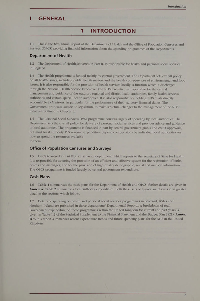 | GENERAL 1 INTRODUCTION 1.1 This is the fifth annual report of the Department of Health and the Office of Population Censuses and Surveys (OPCS) providing financial information about the spending programmes of the Departments. Department of Health 1.2. The Department of Health (covered in Part II) is responsible for health and personal social services in England. 1.3. The Health programme is funded mainly by central government. The Department sets overall policy on all health issues, including public health matters and the health consequences of environmental and food issues. It is also responsible for the provision of health services locally, a function which it discharges through the National Health Service Executive. The NHS Executive is responsible for the central management and guidance of the statutory regional and district health authorities, family health services authorities and certain special health authorities. It is also responsible for holding NHS trusts directly accountable to Ministers, in particular for the performance of their statutory financial duties. The Government proposes, subject to legislation, to make structural changes to the management of the NHS; these are outlined in Chapter 5. 1.4 The Personal Social Services (PSS) programme consists largely of spending by local authorities. The Department sets the overall policy for delivery of personal social services and provides advice and guidance to local authorities. The programme is financed in part by central government grants and credit approvals, but most local authority PSS revenue expenditure depends on decisions by individual local authorities on how to spend the resources available to them. Office of Population Censuses and Surveys 1.5. OPCS (covered in Part IID) is a separate department, which reports to the Secretary of State for Health. It is responsible for securing the provision of an efficient and effective system for the registration of births, deaths and marriages, and for the provision of high quality demographic, social and medical information. The OPCS programme is funded largely by central government expenditure. Cash Plans 1.6 Table 1 summarises the cash plans for the Department of Health and OPCS; further details are given in Annex A. Table 2 summarises local authority expenditure. Both these sets of figures are discussed in greater detail in the sections which follow. 1.7. Details of spending on health and personal social services programmes in Scotland, Wales and Northern Ireland are published in those departments! Departmental Reports. A breakdown of total Government expenditure on these programmes within the United Kingdom for current and past years is given in Table 1.2 of the Statistical Supplement to the Financial Statement and the Budget (Cm 2821). Annex B to this report summarises recent expenditure trends and future spending plans for the NHS in the United Kingdom.