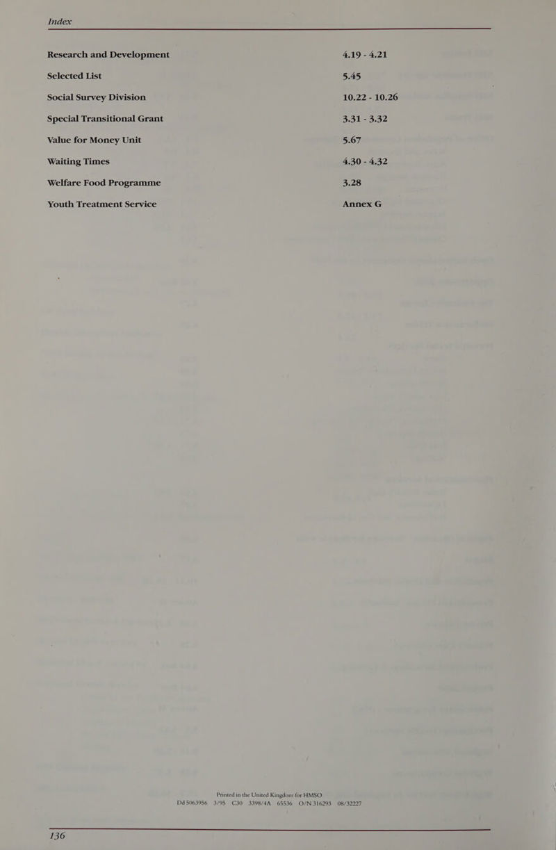 Research and Development 4.19 - 4.21 Selected List 5.45 Social Survey Division 10.22 - 10.26 Special Transitional Grant 3.31 - 3.32 Value for Money Unit 5.67 Waiting Times 4.30 - 4.32 Welfare Food Programme 3.28 Youth Treatment Service Annex G Printed in the United Kingdom for HMSO Dd 5063956 3/95 C30 3398/4A 65536 O/N 316293 08/32227