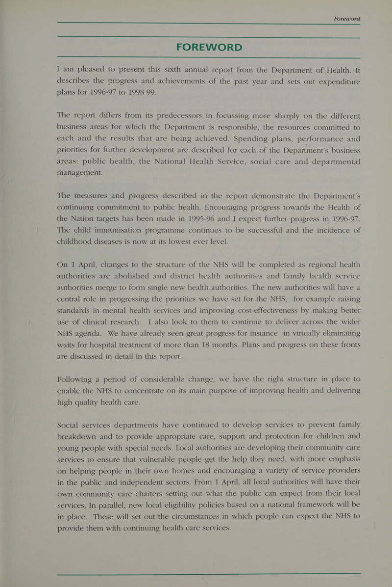 FOREWORD I am pleased to present this sixth annual report from the Department of Health. It describes the progress and achievements of the past year and sets out expenditure plans for 1996-97 to 1998-99. The report differs from its predecessors in focussing more sharply on the different business areas for which the Department is responsible, the resources committed to each and the results that are being achieved. Spending plans, performance and priorities for further development are described for each of the Department’s business areas: public health, the National Health Service, social care and departmental Management. The measures and progress described in the report demonstrate the Department’s continuing commitment to public health. Encouraging progress towards the Health of the Nation targets has been made in 1995-96 and I expect further progress in 1996-97. The child immunisation programme continues to be successful and the incidence of childhood diseases is now at its lowest ever level. On 1 April, changes to the structure of the NHS will be completed as regional health authorities are abolished and district health authorities and family health service authorities merge to form single new health authorities. The new authorities will have a central role in progressing the priorities we have set for the NHS, for example raising standards in mental health services and improving cost-effectiveness by making better use of clinical research. I also look to them to continue to deliver across the wider NHS agenda. We have already seen great progress for instance in virtually eliminating waits for hospital treatment of more than 18 months. Plans and progress on these fronts are discussed in detail in this report. Following a period of considerable change, we have the right structure in place to enable the NHS to concentrate on its main purpose of improving health and delivering high quality health care. Social services departments have continued to develop services to prevent family breakdown and to provide appropriate care, support and protection for children and young people with special needs. Local authorities are developing their community care services to ensure that vulnerable people get the help they need, with more emphasis on helping people in their own homes and encouraging a variety of service providers in the public and independent sectors. From 1 April, all local authorities will have their own community care charters setting out what the public can expect from their local services. In parallel, new local eligibility policies based on a national framework will be in place. These will set out the circumstances in which people can expect the NHS to provide them with continuing health care services.