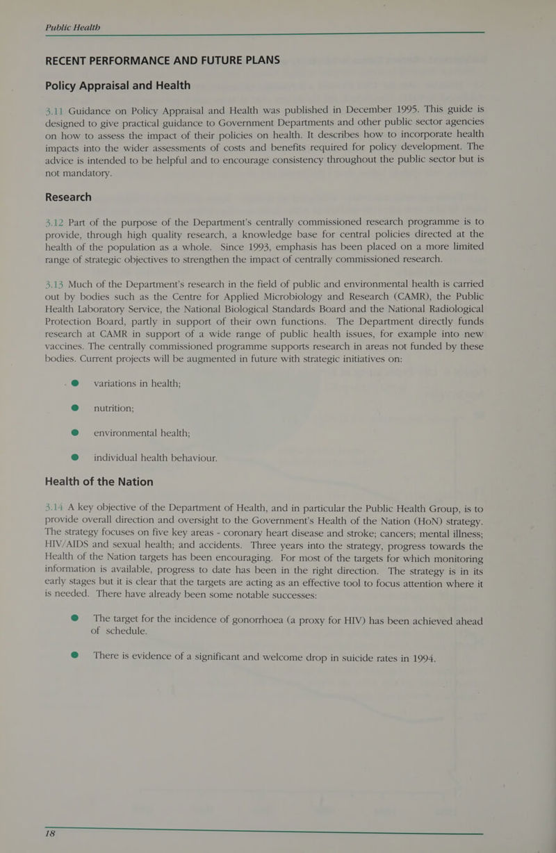 ii 6st a a eC RECENT PERFORMANCE AND FUTURE PLANS Policy Appraisal and Health 3.11 Guidance on Policy Appraisal and Health was published in December 1995. This guide is designed to give practical guidance to Government Departments and other public sector agencies on how to assess the impact of their policies on health. It describes how to incorporate health impacts into the wider assessments of costs and benefits required for policy development. The advice is intended to be helpful and to encourage consistency throughout the public sector but is not mandatory. Research 3.12 Part of the purpose of the Department’s centrally commissioned research programme is to provide, through high quality research, a knowledge base for central policies directed at the health of the population as a whole. Since 1993, emphasis has been placed on a more limited range of strategic objectives to strengthen the impact of centrally commissioned research, 3.13 Much of the Department’s research in the field of public and environmental health is carried out by bodies such as the Centre for Applied Microbiology and Research (CAMR), the Public Health Laboratory Service, the National Biological Standards Board and the National Radiological Protection Board, partly in support of their own functions. The Department directly funds research at CAMR in support of a wide range of public health issues, for example into new vaccines. The centrally commissioned programme supports research in areas not funded by these bodies. Current projects will be augmented in future with strategic initiatives on: .@ variations in health; ® nutrition; @® ~~ environmental health; ® individual health behaviour. Health of the Nation 3.14 A key objective of the Department of Health, and in particular the Public Health Group, is to provide overall direction and oversight to the Government's Health of the Nation (HoN) strategy. The strategy focuses on five key areas - coronary heart disease and stroke; cancers; mental illness; HIV/AIDS and sexual health; and accidents. Three years into the strategy, progress towards the Health of the Nation targets has been encouraging. For most of the targets for which monitoring information is available, progress to date has been in the right direction. The strategy is in its early stages but it is clear that the targets are acting as an effective tool to focus attention where it is needed. There have already been some notable successes: @ = The target for the incidence of gonorrhoea (a proxy for HIV) has been achieved ahead of schedule. @ = There is evidence of a significant and welcome drop in suicide rates in 1994.