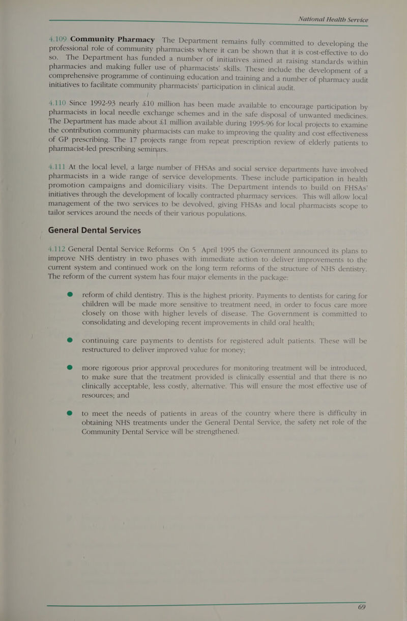 4.109 Community Pharmacy The Department remains fully committed to developing the professional role of community pharmacists where it can be shown that it is cost-effective to do so. The Department has funded a number of initiatives aimed at raising standards within pharmacies and making fuller use of pharmacists’ skills. These include the development of a comprehensive programme of continuing education and training and a number of pharmacy audit initiatives to facilitate community pharmacists’ participation in clinical audit. / 4.110 Since 1992-93 nearly £10 million has been made available to encourage participation by pharmacists in local needle exchange schemes and in the safe disposal of unwanted medicines. The Department has made about £1 million available during 1995-96 for local projects to examine the contribution community pharmacists can make to improving the quality and cost effectiveness of GP prescribing. The 17 projects range from repeat prescription review of elderly patients to pharmacist-led prescribing seminars. 4.111 At the local level, a large number of FHSAs and social service departments have involved pharmacists in a wide range of service developments. These include participation in health promotion campaigns and domiciliary visits. The Department intends to build on FHSAs’ initiatives through the development of locally contracted pharmacy services. This will allow local management of the two services to be devolved, giving FHSAs and local pharmacists scope to tailor services around the needs of their various populations. General Dental Services 4.112 General Dental Service Reforms On 5 April 1995 the Government announced its plans to improve NHS dentistry in two phases with immediate action to deliver improvements to the current system and continued work on the long term reforms of the structure of NHS dentistry. The reform of the current system has four major elements in the package: @ reform of child dentistry. This is the highest priority. Payments to dentists for caring for children will be made more sensitive to treatment need, in order to focus care more closely on those with higher levels of disease. The Government is committed to consolidating and developing recent improvements in child oral health; @® continuing care payments to dentists for registered adult patients. These will be restructured to deliver improved value for money; @® more rigorous prior approval procedures for monitoring treatment will be introduced, to make sure that the treatment provided is clinically essential and that there is no clinically acceptable, less costly, alternative. This will ensure the most effective use of resources; and @ to meet the needs of patients in areas of the country where there is difficulty in obtaining NHS treatments under the General Dental Service, the safety net role of the Community Dental Service will be strengthened.