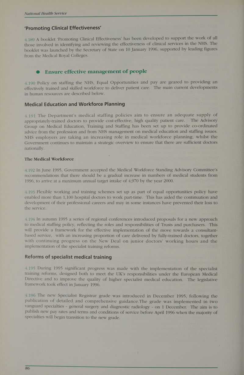 ‘Promoting Clinical Effectiveness’ 4.189 A booklet ‘Promoting Clinical Effectiveness’ has been developed to support the work of all those involved in identifying and reviewing the effectiveness of clinical services in the NHS. The booklet was launched by the Secretary of State on 10 January 1996, supported by leading figures from the Medical Royal Colleges. @ Ensure effective management of people 4.190 Policy on staffing the NHS, Equal Opportunities and pay are geared to providing an effectively trained and skilled workforce to deliver patient care. The main current developments in human resources are described below. Medical Education and Workforce Planning 4.191 The Department’s medical staffing policies aim to ensure an adequate supply of appropriately-trained doctors to provide cost-effective, high quality patient care. The Advisory Group on Medical Education, Training and Staffing has been set up to provide co-ordinated advice from the profession and from NHS management on medical education and staffing issues. NHS employers are taking an increasing role in medical workforce planning, whilst the Government continues to maintain a strategic overview to ensure that there are sufficient doctors nationally. The Medical Workforce 4.192 In June 1995, Government accepted the Medical Workforce Standing Advisory Committee’s recommendations that there should be a gradual increase in numbers of medical students from 1996, to arrive at a maximum annual target intake of 4,970 by the year 2000. 4.193 Flexible working and training schemes set up as part of equal opportunities policy have enabled more than 1,100 hospital doctors to work part-time. This has aided the continuation and development of their professional careers and may in some instances have prevented their loss to the service. 1.194 In autumn 1995 a series of regional conferences introduced proposals for a new approach to medical staffing policy, reflecting the roles and responsibilities of Trusts and purchasers. This will provide a framework for the effective implementation of the move towards a consultant- based service, with an increasing proportion of care delivered by fully-trained doctors, together with continuing progress on the New Deal on junior doctors’ working hours and the implementation of the specialist training reforms. Reforms of specialist medical training 4.195 During 1995 significant progress was made with the implementation of the specialist training reforms, designed both to meet the UK’s responsibilities under the European Medical Directive and to improve the quality of higher specialist medical education. The legislative framework took effect in January 1996. 4.196 The new Specialist Registrar grade was introduced in December 1995, following the publication of detailed and comprehensive guidance.The grade was implemented in two vanguard specialties - general surgery and diagnostic radiology - on 1 December. The aim is to publish new pay rates and terms and conditions of service before April 1996 when the majority of specialties will begin transition to the new grade.