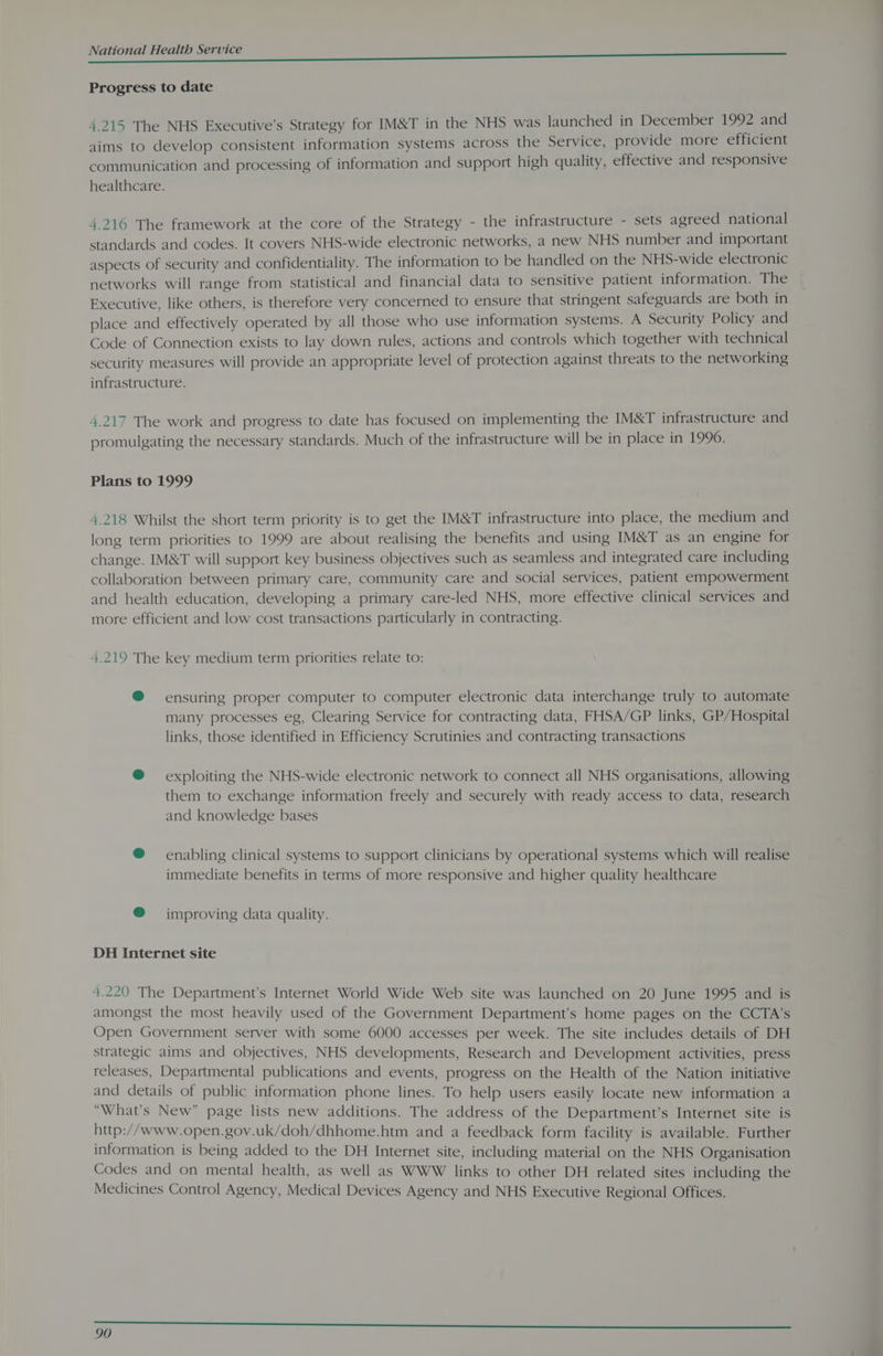 Progress to date 4.215 The NHS Executive’s Strategy for IM&amp;T in the NHS was launched in December 1992 and aims to develop consistent information systems across the Service, provide more efficient communication and processing of information and support high quality, effective and responsive healthcare. 4.216 The framework at the core of the Strategy - the infrastructure - sets agreed national standards and codes. It covers NHS-wide electronic networks, a new NHS number and important aspects of security and confidentiality. The information to be handled on the NHS-wide electronic networks will range from statistical and financial data to sensitive patient information. The Executive, like others, is therefore very concerned to ensure that stringent safeguards are both in place and effectively operated by all those who use information systems. A Security Policy and Code of Connection exists to lay down rules, actions and controls which together with technical security measures will provide an appropriate level of protection against threats to the networking infrastructure. 4.217 The work and progress to date has focused on implementing the IM&amp;T infrastructure and promulgating the necessary standards. Much of the infrastructure will be in place in 1990. Plans to 1999 4.218 Whilst the short term priority is to get the IM&amp;T infrastructure into place, the medium and long term priorities to 1999 are about realising the benefits and using IM&amp;T as an engine for change. IM&amp;T will support key business objectives such as seamless and integrated care including collaboration between primary care, community care and social services, patient empowerment and health education, developing a primary care-led NHS, more effective clinical services and more efficient and low cost transactions particularly in contracting. 4.219 The key medium term priorities relate to: @ ensuring proper computer to computer electronic data interchange truly to automate many processes eg, Clearing Service for contracting data, FHSA/GP links, GP/Hospital links, those identified in Efficiency Scrutinies and contracting transactions @ = exploiting the NHS-wide electronic network to connect all NHS organisations, allowing them to exchange information freely and securely with ready access to data, research and knowledge bases ® enabling clinical systems to support clinicians by operational systems which will realise immediate benefits in terms of more responsive and higher quality healthcare ® improving data quality. DH Internet site 4.220 The Department’s Internet World Wide Web site was launched on 20 June 1995 and is amongst the most heavily used of the Government Department’s home pages on the CCTA’s Open Government server with some 6000 accesses per week. The site includes details of DH strategic aims and objectives, NHS developments, Research and Development activities, press releases, Departmental publications and events, progress on the Health of the Nation initiative and details of public information phone lines. To help users easily locate new information a “What's New” page lists new additions. The address of the Department’s Internet site is http://www.open.gov.uk/doh/dhhome.htm and a feedback form facility is available. Further information is being added to the DH Internet site, including material on the NHS Organisation Codes and on mental health, as well as WWW links to other DH related sites including the Medicines Control Agency, Medical Devices Agency and NHS Executive Regional Offices.