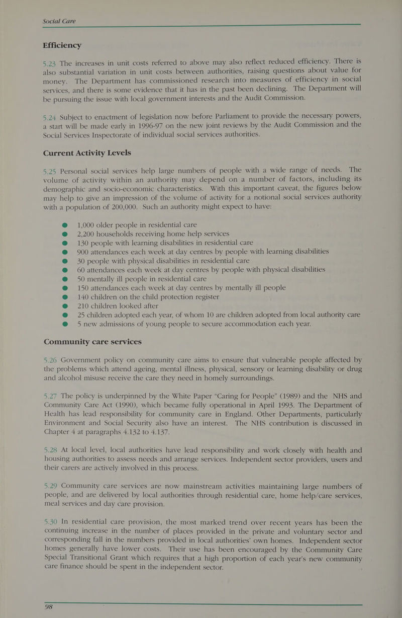 COCKE MET ==. eee eee Efficiency 5.23 The increases in unit costs referred to above may also reflect reduced efficiency. There is also substantial variation in unit costs between authorities, raising questions about value for money. The Department has commissioned research into measures of efficiency in social services, and there is some evidence that it has in the past been declining. The Department will be pursuing the issue with local government interests and the Audit Commission. 24 Subject to enactment of legislation now before Parliament to provide the necessary powers, 1 start will be made early in 1996-97 on the new joint reviews by the Audit Commission and the Social Services Inspectorate of individual social services authorities. SV aS Current Activity Levels 5.25 Personal social services help large numbers of people with a wide range of needs. The volume of activity within an authority may depend on a number of factors, including its demographic and socio-economic characteristics. With this important caveat, the figures below may help to give an impression of the volume of activity for a notional social services authority with a population of 200,000. Such an authority might expect to have: 1,000 older people in residential care 2,200 households receiving home help services 130 people with learning disabilities in residential care 900 attendances each week at day centres by people with learning disabilities 30 people with physical disabilities in residential care 60 attendances each week at day centres by people with physical disabilities 50 mentally ill people in residential care 150 attendances each week at day centres by mentally ill people 140 children on the child protection register 210 children looked after 25 children adopted each year, of whom 10 are children adopted from local authority care 5 new admissions of young people to secure accommodation each year. Community care services 5.20 Government policy on community care aims to ensure that vulnerable people affected by the problems which attend ageing, mental illness, physical, sensory or learning disability or drug and alcohol misuse receive the care they need in homely surroundings. 5.27 The policy is underpinned by the White Paper “Caring for People” (1989) and the NHS and Community Care Act (1990), which became fully operational in April 1993. The Department of Health has lead responsibility for community care in England. Other Departments, particularly Environment and Social Security also have an interest. The NHS contribution is discussed in Chapter 4 at paragraphs 4.132 to 4.137. 5.28 At local level, local authorities have lead responsibility and work closely with health and housing authorities to assess needs and arrange services. Independent sector providers, users and their carers are actively involved in this process. 5.29 Community care services are now mainstream activities maintaining large numbers of people, and are delivered by local authorities through residential care, home help/care services, meal services and day care provision. 5.30 In residential care provision, the most marked trend over recent years has been the continuing increase in the number of places provided in the private and voluntary sector and corresponding fall in the numbers provided in local authorities’ own homes. Independent sector homes generally have lower costs. Their use has been encouraged by the Community Care Special Transitional Grant which requires that a high proportion of each year’s new community care finance should be spent in the independent sector.