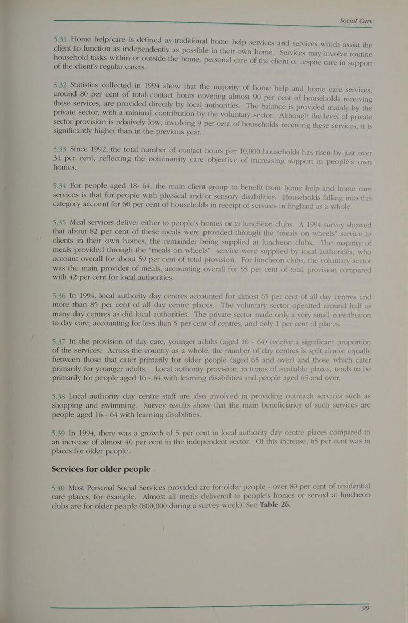 5.31 Home help/care is defined as traditional home help services and services which assist the client to function as independently as possible in their own home. Services may involve routine household tasks within or outside the home, personal care of the client or respite care in support of the client’s regular carers. 5.32 Statistics collected in 1994 show that the majority of home help and home care services around 80 per cent of total/contact hours covering almost 90 per cent of households receiving these services, are provided directly by local authorities. The balance is provided mainly by the private sector, with a minimal contribution by the voluntary sector. Although the level of private sector provision is relatively low, involving 9 per cent of households receiving these services, it is significantly higher than in the previous year. 5.33 Since 1992, the total number of contact hours per 10,000 households has risen by just over 31 per cent, reflecting the community care objective of increasing support in people’s own homes. 5.34 For people aged 18- 64, the main client group to benefit from home help and home care services is that for people with physical and/or sensory disabilities. Households falling into this category account for 60 per cent of households in receipt of services in England as a whole. 5.35 Meal services deliver either to people’s homes or to luncheon clubs. A 1994 survey showed that about 82 per cent of these meals were provided through the “meals on wheels” service to clients in their own homes, the remainder being supplied at luncheon clubs. The majority of meals provided through the “meals on wheels” service were supplied by local authorities, who account overall for about 59 per cent of total provision. For luncheon clubs, the voluntary sector was the main provider of meals, accounting overall for 55 per cent of total provision compared with 42 per cent for local authorities. 5.36 In 1994, local authority day centres accounted for almost 65 per cent of all day centres and more than 85 per cent of all day centre places. The voluntary sector operated around half as many day centres as did local authorities. The private sector made only a very small contribution to day care, accounting for less than 5 per cent of centres, and only 1 per cent of places. 5.37 In the provision of day care, younger adults (aged 16 - 64) receive a significant proportion of the services. Across the country as a whole, the number of day centres is split almost equally between those that cater primarily for older people (aged 65 and over) and those which cater primarily for younger adults. Local authority provision, in terms of available places, tends to be primarily for people aged 16 - 64 with learning disabilities and people aged 65 and over. 5.38 Local authority day centre staff are also involved in providing outreach services such as shopping and swimming. Survey results show that the main beneficiaries of such services are people aged 16 - 64 with learning disabilities. 5.39 In 1994, there was a growth of 5 per cent in local authority day centre places compared to an increase of almost 40 per cent in the independent sector. Of this increase, 65 per cent was in places for older people. Services for older people 5.40 Most Personal Social Services provided are for older people - over 80 per cent of residential care places, for example. Almost all meals delivered to people’s homes or served at luncheon clubs are for older people (800,000 during a survey week). See Table 26.