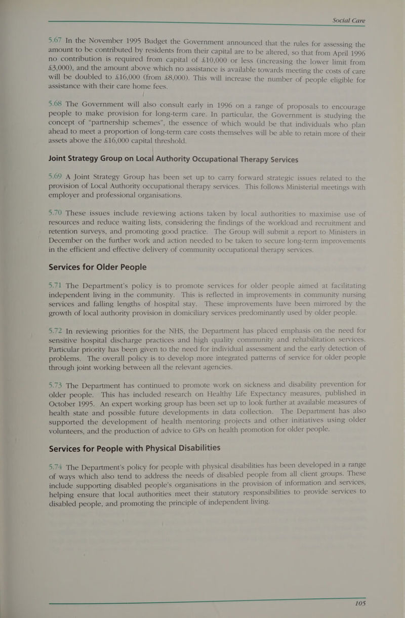 5.67 In the November 1995 Budget the Government announced that the rules for assessing the amount to be contributed by residents from their capital are to be altered, so that from April 1996 no contribution is required from capital of £10,000 or less (increasing the lower limit from &amp;3,000), and the amount above which no assistance is available towards meeting the costs of care will be doubled to £16,000 (from £8,000). This will increase the number of people eligible for assistance with their care home fees. | 5.08 The Government will also consult early in 1996 on a range of proposals to encourage people to make provision for long-term care. In particular, the Government is studying the concept of “partnership schemes”, the essence of which would be that individuals who plan ahead to meet a proportion of long-term care costs themselves will be able to retain more of their assets above the £16,000 capital threshold. Joint Strategy Group on Local Authority Occupational Therapy Services 5.69 A Joint Strategy Group has been set up to carry forward strategic issues related to the provision of Local Authority occupational therapy services. This follows Ministerial meetings with employer and professional organisations. 5.70 These issues include reviewing actions taken by local authorities to maximise use of resources and reduce waiting lists, considering the findings of the workload and recruitment and retention surveys, and promoting good practice. The Group will submit a report to Ministers in December on the further work and action needed to be taken to secure long-term improvements in the efficient and effective delivery of community occupational therapy services. Services for Older People 5.71 The Department’s policy is to promote services for older people aimed at facilitating independent living in the community. This is reflected in improvements in community nursing services and falling lengths of hospital stay. These improvements have been mirrored by the growth of local authority provision in domiciliary services predominantly used by older people. 5.72 In reviewing priorities for the NHS, the Department has placed emphasis on the need for sensitive hospital discharge practices and high quality community and rehabilitation services. Particular priority has been given to the need for individual assessment and the early detection of problems. The overall policy is to develop more integrated patterns of service for older people through joint working between all the relevant agencies. 5.73 The Department has continued to promote work on sickness and disability prevention for older people. This has included research on Healthy Life Expectancy measures, published in October 1995. An expert working group has been set up to look further at available measures of health state and possible future developments in data collection. The Department has also supported the development of health mentoring projects and other initiatives using older volunteers, and the production of advice to GPs on health promotion for older people. Services for People with Physical Disabilities 5.74 The Department’s policy for people with physical disabilities has been developed in a range of ways which also tend to address the needs of disabled people from all client groups. These include supporting disabled people’s organisations in the provision of information and services, helping ensure that local authorities meet their statutory responsibilities to provide services to disabled people, and promoting the principle of independent living. ee