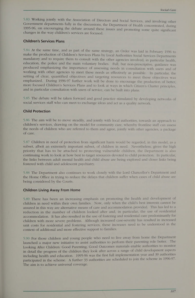 5.83 Working jointly with the Association of Directors and Social Services Government departments fully in the discussions, the Department of He 1995-96, on encouraging the debate around these issues and promoti changes in the way children’s services are focused. and involving other alth concentrated, during ng some quite significant Children’s Services Plans 5.84 At the same time, and as part of the same strategy, an Order was laid in February 1996 to make the production of Children’s Services Plans by Local Authorities Social Services Departments mandatory and to require them to consult with the other agencies involved, in particular health, education, the police and the main voluntary bodies. Full, but non-prescriptive, guidance was produced emphasizing the importance of assessing needs in consultation with users and of working with other agencies to meet these needs as effectively as possible. In particular, the setting of clear, quantified objectives and targeting resources to meet these objectives was emphasized. During 1996-97 further work will be done to encourage the production of better, more focused Children’s Services Plans and to look at ways in which Citizen’s Charter principles, and in particular consultation with users of service, can be built into plans. 5.85 The debate will be taken forward and good practice stimulated by developing networks of social services staff who can meet to exchange ideas and act as a quality network. Child Protection 5.86 The aim will be to move steadily, and jointly with local authorities, towards an approach to children’s services, drawing on the model for community care, whereby frontline staff can assess the needs of children who are referred to them and agree, jointly with other agencies, a package of care. 5.87 Children in need of protection from significant harm would be regarded, in this model, as a subset, albeit an extremely important subset, of children in need. Nevertheless, given the high priority that has to be attached to protecting vulnerable children, the Department is also continuing work to look at how best to target resources devoted to child protection. In particular, the links between adult mental health and child abuse are being explored and closer links being fostered with child and adolescent psychiatry. 5.88 The Department also continues to work closely with the Lord Chancellor's Department and the Home Office in trying to reduce the delays that children suffer when cases of child abuse are being considered by the Courts. Children Living Away From Home 5.89 There has been an increasing emphasis on promoting the health and development of children in need within their own families. Now, only when the child’s best interests cannot be assured in this way are alternative means of care and accommodation provided. This has led toa reduction in the number of children looked after and, in particular, the use of residential accommodation. It has also resulted in the use of fostering and residential care predominantly for children with more severe problems. Although increased case-severity has resulted in increased unit costs for residential and fostering services, these increases need to be understood in the context of additional and more effective support to families. 5.90 For those children and young people who need to live away from home the Department launched a major new initiative to assist authorities to perform their parenting role better. The Looking After Children: Good Parenting, Good Outcomes materials enable authorities to monitor in detail the progress of the children they look after across a range of child development aspects including health and education. 1995-96 was the first full implementation year and 39 authorities participated in the scheme. A further 33 authorities are scheduled to join the scheme in 1996-97. The aim is to achieve universal coverage. —————EEEE aan nine