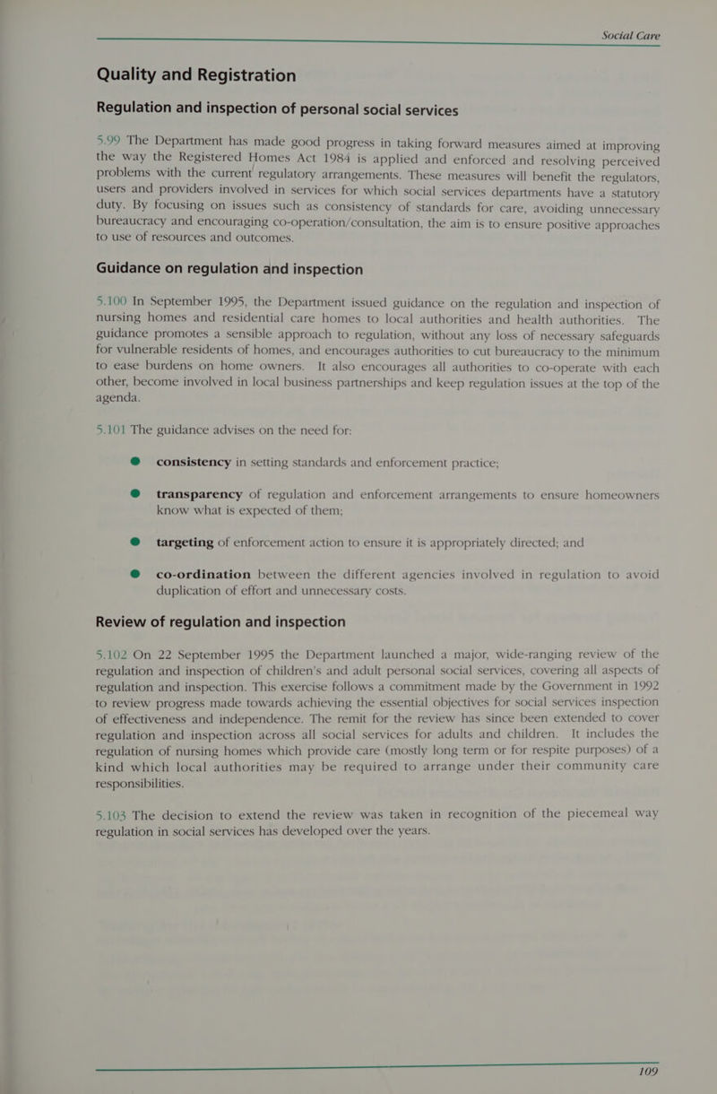$A SCI Care Quality and Registration Regulation and inspection of personal social services 5.99 The Department has made good progress in taking forward measures aimed at improving the way the Registered Homes Act 1984 is applied and enforced and resolving perceived problems with the current regulatory arrangements. These measures will benefit the regulators, users and providers involved in services for which social services departments have a statutory duty. By focusing on issues such as consistency of standards for care, avoiding unnecessary bureaucracy and encouraging co-operation/consultation, the aim is to ensure positive approaches to use of resources and outcomes. Guidance on regulation and inspection 5.100 In September 1995, the Department issued guidance on the regulation and inspection of nursing homes and residential care homes to local authorities and health authorities. The guidance promotes a sensible approach to regulation, without any loss of necessary safeguards for vulnerable residents of homes, and encourages authorities to cut bureaucracy to the minimum to ease burdens on home owners. It also encourages all authorities to co-operate with each other, become involved in local business partnerships and keep regulation issues at the top of the agenda. 5.101 The guidance advises on the need for: ® consistency in setting standards and enforcement practice; @® transparency of regulation and enforcement arrangements to ensure homeowners know what is expected of them; @ targeting of enforcement action to ensure it is appropriately directed; and @ co-ordination between the different agencies involved in regulation to avoid duplication of effort and unnecessary costs. Review of regulation and inspection 5.102 On 22 September 1995 the Department launched a major, wide-ranging review of the regulation and inspection of children’s and adult personal social services, covering all aspects of regulation and inspection. This exercise follows a commitment made by the Government in 1992 to review progress made towards achieving the essential objectives for social services inspection of effectiveness and independence. The remit for the review has since been extended to cover regulation and inspection across all social services for adults and children. It includes the regulation of nursing homes which provide care (mostly long term or for respite purposes) of a kind which local authorities may be required to arrange under their community care responsibilities. 5.103 The decision to extend the review was taken in recognition of the piecemeal way regulation in social services has developed over the years. a