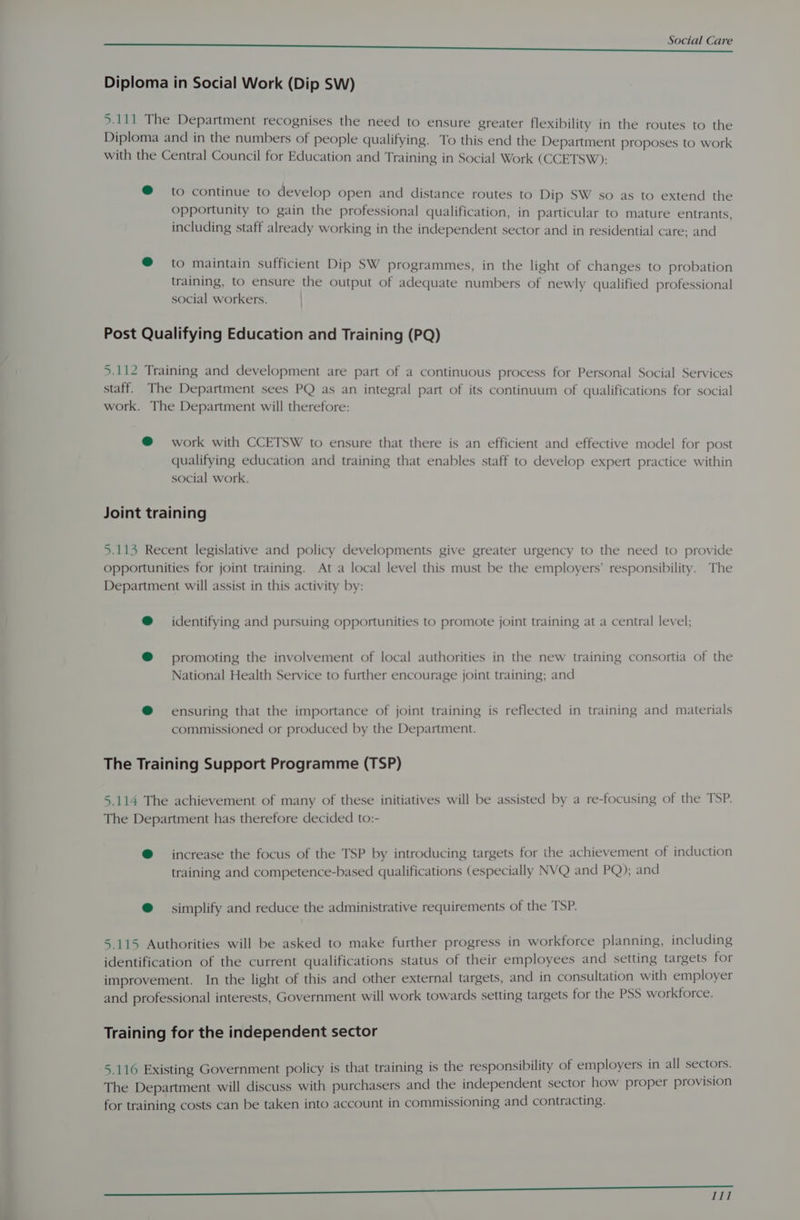 $e EAI Care Diploma in Social Work (Dip SW) 5.111 The Department recognises the need to ensure greater flexibility in the routes to the Diploma and in the numbers of people qualifying. To this end the Department proposes to work with the Central Council for Education and Training in Social Work (CCETSW): @ to continue to develop open and distance routes to Dip SW so as to extend the opportunity to gain the professional qualification, in particular to mature entrants, including staff already working in the independent sector and in residential care: and @ to maintain sufficient Dip SW programmes, in the light of changes to probation training, to ensure the output of adequate numbers of newly qualified professional social workers. Post Qualifying Education and Training (PQ) 5.112 Training and development are part of a continuous process for Personal Social Services staff. The Department sees PQ as an integral part of its continuum of qualifications for social work. The Department will therefore: @ work with CCETSW to ensure that there is an efficient and effective model for post qualifying education and training that enables staff to develop expert practice within social work. Joint training 5.113 Recent legislative and policy developments give greater urgency to the need to provide opportunities for joint training. At a local level this must be the employers’ responsibility. The Department will assist in this activity by: @ identifying and pursuing opportunities to promote joint training at a central level; @ promoting the involvement of local authorities in the new training consortia of the National Health Service to further encourage joint training; and @® ensuring that the importance of joint training is reflected in training and materials commissioned or produced by the Department. The Training Support Programme (TSP) 5.114 The achievement of many of these initiatives will be assisted by a re-focusing of the TSP. The Department has therefore decided to:- @ increase the focus of the TSP by introducing targets for the achievement of induction training and competence-based qualifications (especially NVQ and PQ); and @ simplify and reduce the administrative requirements of the TSP. 5.115 Authorities will be asked to make further progress in workforce planning, including identification of the current qualifications status of their employees and setting targets for improvement. In the light of this and other external targets, and in consultation with employer and professional interests, Government will work towards setting targets for the PSS workforce. Training for the independent sector 5.116 Existing Government policy is that training is the responsibility of employers in all sectors. The Department will discuss with purchasers and the independent sector how proper provision for training costs can be taken into account in commissioning and contracting. ———————————————