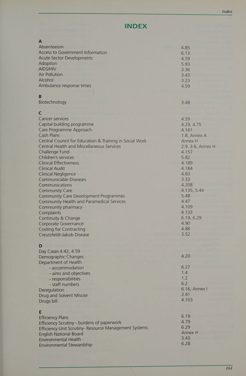 INDEX A Absenteeism Access to Government Information Acute Sector Developments Adoption AIDS/HIV Air Pollution Alcohol Ambulance response times B Biotechnology C Cancer services Capital building programme Care Programme Approach Cash Plans Central Council for Education & Training in Social Work Central Health and Miscellaneous Services Challenge Fund Children’s services Clinical Effectiveness Clinical Audit Clinical Negligence Communicable Diseases Communications Community Care Community Care Development Programmes Community Health and Paramedical Services Community pharmacy Complaints Continuity & Change Corporate Governance Costing for Contracting Creutzfeldt-Jakob Disease D Day Cases 4.42, 4.59 Demographic Changes Department of Health - accommodation - aims and objectives - responsibilities - staff numbers Deregulation Drug and Solvent Misuse Drugs bill E Efficiency Plans Efficiency Scrutiny - burdens of paperwork Efficiency Unit Scrutiny- Resource Management Systems English National Board Environmental Health Environmental Stewardship 4.85 6.13 4.59 5.93 3.36 3.43 Ces | 4.59 3.48 4.59 4:29, 4.75 4.161 1.8, Annex A Annex H 2.9, 3.6, Annex H 4.157 5.82 4.189 4.184 4.83 3.33 4.208 4.135, 5.44 5.48 4.47 4.109 4,133 6.19, 6.29 4.90 4.88 az 6.2 6.16, Annex | 34 4.103 6.19 4.79 6.29 Annex H 3.43 6.28