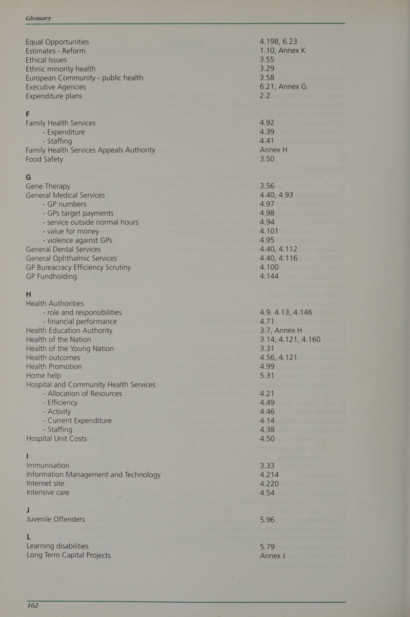 Equal Opportunities Estimates - Reform Ethical Issues Ethnic minority health European Community - public health Executive Agencies Expenditure plans F Family Health Services - Expenditure - Staffing Family Health Services Appeals Authority Food Safety G Gene Therapy General Medical Services - GP numbers - GPs target payments - service outside normal hours - value for money - violence against GPs General Dental Services General Ophthalmic Services GP Bureacracy Efficiency Scrutiny GP Fundholding H Health Authorities - role and responsibilities - financial performance Health Education Authority Health of the Nation Health of the Young Nation Health outcomes Health Promotion Home help Hospital and Community Health Services - Allocation of Resources - Efficiency - Activity - Current Expenditure - Staffing Hospital Unit Costs | Immunisation Internet site Intensive care J Juvenile Offenders 5 Learning disabilities Long Term Capital Projects 4.198, 6.23 1.10, Annex K 3.57 3.29 3.58 6.21, Annex G 22 4.92 4.39 4.41 Annex H 3.50 3:56 4.40, 4.93 4.97 4.98 4.94 4.101 4.95 4.40, 4.112 4.40, 4.116 4.100 4.144 4.9. 4.13, 4.146 4.71 3.7, Annex H 3.14, 4.121, 4.160 3.311 4.56, 4.121 4.99 il 4.2) 4.49 4.46 4.14 4.38 4.50 S33 4.214 4.220 4.54 5.96 57 Annex J